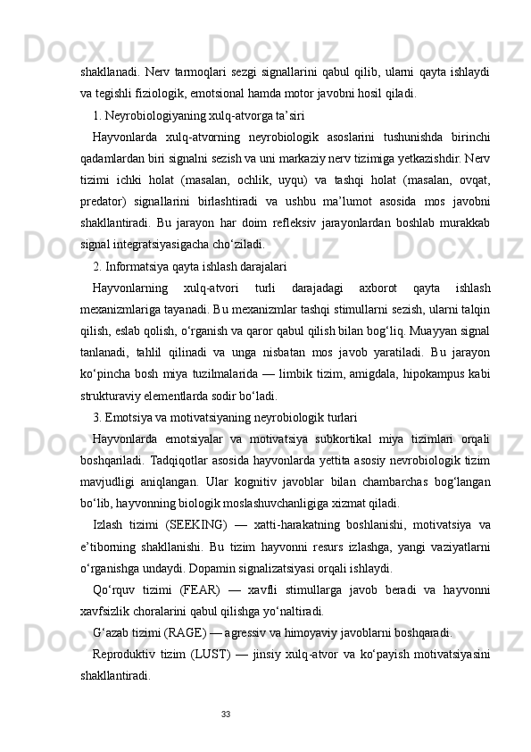 33shakllanadi.   Nerv   tarmoqlari   sezgi   signallarini   qabul   qilib,   ularni   qayta   ishlaydi
va tegishli fiziologik, emotsional hamda motor javobni hosil qiladi.
1. Neyrobiologiyaning xulq - atvorga ta’siri
Hayvonlarda   xulq - atvorning   neyrobiologik   asoslarini   tushunishda   birinchi
qadamlardan biri signalni sezish va uni markaziy nerv tizimiga yetkazishdir. Nerv
tizimi   ichki   holat   (masalan,   ochlik,   uyqu)   va   tashqi   holat   (masalan,   ovqat,
predator)   signallarini   birlashtiradi   va   ushbu   ma’lumot   asosida   mos   javobni
shakllantiradi.   Bu   jarayon   har   doim   refleksiv   jarayonlardan   boshlab   murakkab
signal integratsiyasigacha cho‘ziladi.
2. Informatsiya qayta ishlash darajalari
Hayvonlarning   xulq - atvori   turli   darajadagi   axborot   qayta   ishlash
mexanizmlariga tayanadi. Bu mexanizmlar tashqi stimullarni sezish, ularni talqin
qilish, eslab qolish, o‘rganish va qaror qabul qilish bilan bog‘liq. Muayyan signal
tanlanadi,   tahlil   qilinadi   va   unga   nisbatan   mos   javob   yaratiladi.   Bu   jarayon
ko‘pincha   bosh   miya   tuzilmalarida   —  limbik   tizim,   amigdala,   hipokampus   kabi
strukturaviy elementlarda sodir bo‘ladi.
3. Emotsiya va motivatsiyaning neyrobiologik turlari
Hayvonlarda   emotsiyalar   va   motivatsiya   subkortikal   miya   tizimlari   orqali
boshqariladi. Tadqiqotlar asosida  hayvonlarda yettita asosiy nevrobiologik tizim
mavjudligi   aniqlangan.   Ular   kognitiv   javoblar   bilan   chambarchas   bog‘langan
bo‘lib, hayvonning biologik moslashuvchanligiga xizmat qiladi.
Izlash   tizimi   (SEEKING)   —   xatti - harakatning   boshlanishi,   motivatsiya   va
e’tiborning   shakllanishi.   Bu   tizim   hayvonni   resurs   izlashga,   yangi   vaziyatlarni
o‘rganishga undaydi. Dopamin signalizatsiyasi orqali ishlaydi.
Qo‘rquv   tizimi   (FEAR)   —   xavfli   stimullarga   javob   beradi   va   hayvonni
xavfsizlik choralarini qabul qilishga yo‘naltiradi.
G‘azab tizimi (RAGE) — agressiv va himoyaviy javoblarni boshqaradi.
Reproduktiv   tizim   (LUST)   —   jinsiy   xulq - atvor   va   ko‘payish   motivatsiyasini
shakllantiradi. 