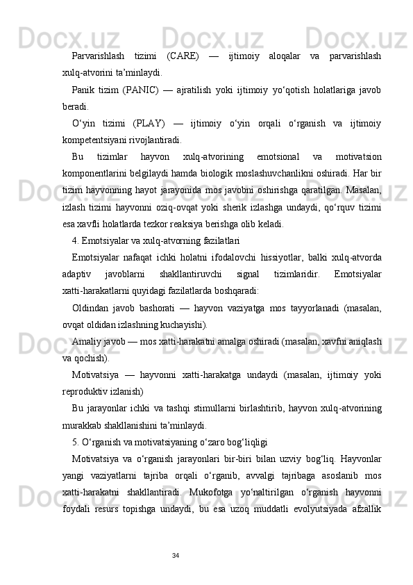 34Parvarishlash   tizimi   (CARE)   —   ijtimoiy   aloqalar   va   parvarishlash
xulq - atvorini ta’minlaydi.
Panik   tizim   (PANIC)   —   ajratilish   yoki   ijtimoiy   yo‘qotish   holatlariga   javob
beradi.
O‘yin   tizimi   (PLAY)   —   ijtimoiy   o‘yin   orqali   o‘rganish   va   ijtimoiy
kompetentsiyani rivojlantiradi.
Bu   tizimlar   hayvon   xulq - atvorining   emotsional   va   motivatsion
komponentlarini belgilaydi hamda biologik moslashuvchanlikni oshiradi. Har bir
tizim   hayvonning   hayot   jarayonida   mos   javobni   oshirishga   qaratilgan.   Masalan,
izlash   tizimi   hayvonni   oziq - ovqat   yoki   sherik   izlashga   undaydi,   qo‘rquv   tizimi
esa xavfli holatlarda tezkor reaksiya berishga olib keladi.
4. Emotsiyalar va xulq - atvorning fazilatlari
Emotsiyalar   nafaqat   ichki   holatni   ifodalovchi   hissiyotlar,   balki   xulq - atvorda
adaptiv   javoblarni   shakllantiruvchi   signal   tizimlaridir.   Emotsiyalar
xatti - harakatlarni quyidagi fazilatlarda boshqaradi:
Oldindan   javob   bashorati   —   hayvon   vaziyatga   mos   tayyorlanadi   (masalan,
ovqat oldidan izlashning kuchayishi).
Amaliy javob — mos xatti - harakatni amalga oshiradi (masalan, xavfni aniqlash
va qochish).
Motivatsiya   —   hayvonni   xatti - harakatga   undaydi   (masalan,   ijtimoiy   yoki
reproduktiv izlanish)
Bu   jarayonlar   ichki   va   tashqi   stimullarni   birlashtirib,   hayvon   xulq - atvorining
murakkab shakllanishini ta’minlaydi.
5. O‘rganish va motivatsiyaning o‘zaro bog‘liqligi
Motivatsiya   va   o‘rganish   jarayonlari   bir - biri   bilan   uzviy   bog‘liq.   Hayvonlar
yangi   vaziyatlarni   tajriba   orqali   o‘rganib,   avvalgi   tajribaga   asoslanib   mos
xatti - harakatni   shakllantiradi.   Mukofotga   yo‘naltirilgan   o‘rganish   hayvonni
foydali   resurs   topishga   undaydi,   bu   esa   uzoq   muddatli   evolyutsiyada   afzallik 