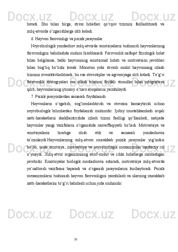 35beradi.   Shu   bilan   birga,   stress   holatlari   qo‘rquv   tizimini   faollashtiradi   va
xulq - atvorda o‘zgarishlarga olib keladi.
6. Hayvon farovonligi va psixik jarayonlar
Neyrobiologik yondashuv xulq - atvorda emotsiyalarni tushunish hayvonlarning
farovonligini baholashda muhim hisoblanadi. Farovonlik nafaqat fiziologik holat
bilan   belgilansa,   balki   hayvonning   emotsional   holati   va   motivatsion   javoblari
bilan   bog‘liq   bo‘lishi   kerak.   Monoton   yoki   stressli   muhit   hayvonning   izlash
tizimini overaktivlashtiradi, bu esa stereotiplar va agressiyaga olib keladi. To‘g‘ri
farovonlik   strategiyalari   esa   izlash   tizimini   foydali   stimullar   bilan   integratsiya
qilib, hayvonlarning ijtimoiy o‘zaro aloqalarini yaxshilaydi.
7. Psixik jarayonlardan samarali foydalanish
Hayvonlarni   o‘rgatish,   sog‘lomlashtirish   va   stressini   kamaytirish   uchun
neyrobiologik   bilimlardan   foydalanish   muhimdir.   Ijobiy   mustahkamlash   orqali
xatti - harakatlarni   shakllantirishda   izlash   tizimi   faolligi   qo‘llaniladi,   natijada
hayvonlar   yangi   vazifalarni   o‘rganishda   muvaffaqiyatli   bo‘ladi.   Motivatsiya   va
emotsiyalarni   hisobga   olish   etik   va   samarali   yondashuvni
ta’minlaydi.Hayvonlarning   xulq - atvori   murakkab   psixik   jarayonlar   yig‘indisi
bo‘lib,   unda   emotsiya,   motivatsiya   va   neyrobiologik   mexanizmlar   markaziy   rol
o‘ynaydi.   Xulq - atvor   organizmning   atrof - muhit   va   ichki   holatlarga   moslashgan
javobidir.   Emotsiyalar   biologik   moslashuvni   oshiradi,   motivatsiya   xulq - atvorda
yo‘naltirish   vazifasini   bajaradi   va   o‘rganish   jarayonlarini   kuchaytiradi.   Psixik
mexanizmlarni tushunish hayvon farovonligini yaxshilash va ularning murakkab
xatti - harakatlarini to‘g‘ri baholash uchun juda muhimdir. 