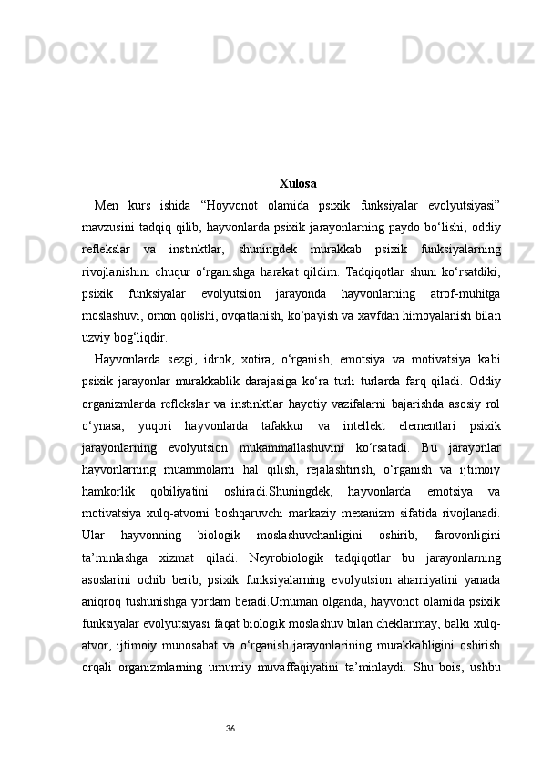 36 Xulosa
Men   kurs   ishida   “Hoyvonot   olamida   psixik   funksiyalar   evolyutsiyasi”
mavzusini   tadqiq   qilib,   hayvonlarda   psixik   jarayonlarning   paydo   bo‘lishi,   oddiy
reflekslar   va   instinktlar,   shuningdek   murakkab   psixik   funksiyalarning
rivojlanishini   chuqur   o‘rganishga   harakat   qildim.   Tadqiqotlar   shuni   ko‘rsatdiki,
psixik   funksiyalar   evolyutsion   jarayonda   hayvonlarning   atrof-muhitga
moslashuvi, omon qolishi, ovqatlanish, ko‘payish va xavfdan himoyalanish bilan
uzviy bog‘liqdir.
Hayvonlarda   sezgi,   idrok,   xotira,   o‘rganish,   emotsiya   va   motivatsiya   kabi
psixik   jarayonlar   murakkablik   darajasiga   ko‘ra   turli   turlarda   farq   qiladi.   Oddiy
organizmlarda   reflekslar   va   instinktlar   hayotiy   vazifalarni   bajarishda   asosiy   rol
o‘ynasa,   yuqori   hayvonlarda   tafakkur   va   intellekt   elementlari   psixik
jarayonlarning   evolyutsion   mukammallashuvini   ko‘rsatadi.   Bu   jarayonlar
hayvonlarning   muammolarni   hal   qilish,   rejalashtirish,   o‘rganish   va   ijtimoiy
hamkorlik   qobiliyatini   oshiradi.Shuningdek,   hayvonlarda   emotsiya   va
motivatsiya   xulq-atvorni   boshqaruvchi   markaziy   mexanizm   sifatida   rivojlanadi.
Ular   hayvonning   biologik   moslashuvchanligini   oshirib,   farovonligini
ta’minlashga   xizmat   qiladi.   Neyrobiologik   tadqiqotlar   bu   jarayonlarning
asoslarini   ochib   berib,   psixik   funksiyalarning   evolyutsion   ahamiyatini   yanada
aniqroq   tushunishga   yordam   beradi.Umuman   olganda,   hayvonot   olamida   psixik
funksiyalar evolyutsiyasi faqat biologik moslashuv bilan cheklanmay, balki xulq-
atvor,   ijtimoiy   munosabat   va   o‘rganish   jarayonlarining   murakkabligini   oshirish
orqali   organizmlarning   umumiy   muvaffaqiyatini   ta’minlaydi.   Shu   bois,   ushbu 