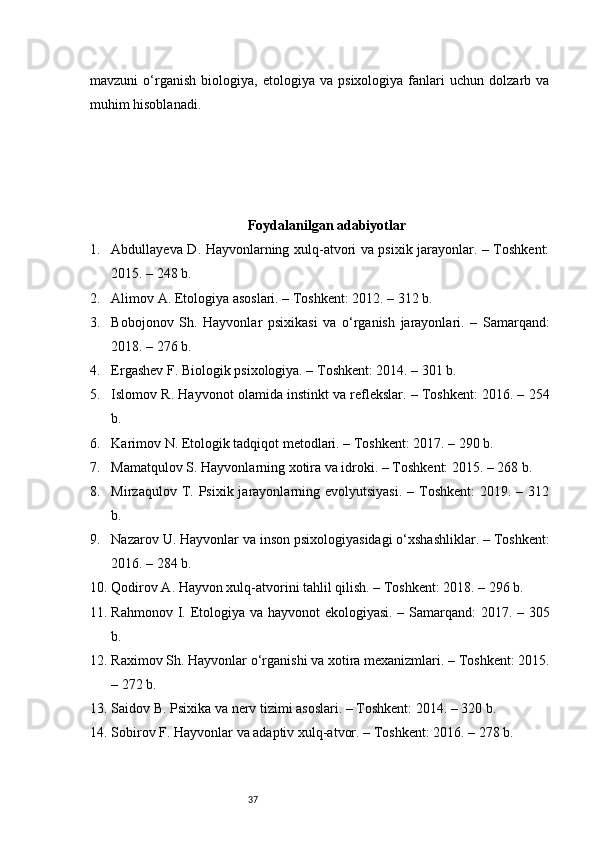 37mavzuni   o‘rganish   biologiya,   etologiya   va   psixologiya   fanlari   uchun   dolzarb   va
muhim hisoblanadi.
Foydalanilgan adabiyotlar
1. Abdullayeva D. Hayvonlarning xulq-atvori va psixik jarayonlar. – Toshkent:
2015. – 248 b.
2. Alimov A. Etologiya asoslari. – Toshkent: 2012. – 312 b.
3. Bobojonov   Sh.   Hayvonlar   psixikasi   va   o‘rganish   jarayonlari.   –   Samarqand:
2018. – 276 b.
4. Ergashev F. Biologik psixologiya. – Toshkent: 2014. – 301 b.
5. Islomov R. Hayvonot olamida instinkt va reflekslar. – Toshkent: 2016. – 254
b.
6. Karimov N. Etologik tadqiqot metodlari. – Toshkent: 2017. – 290 b.
7. Mamatqulov S. Hayvonlarning xotira va idroki. – Toshkent: 2015. – 268 b.
8. Mirzaqulov  T.  Psixik jarayonlarning evolyutsiyasi.   – Toshkent:   2019. –  312
b.
9. Nazarov U. Hayvonlar va inson psixologiyasidagi o‘xshashliklar. – Toshkent:
2016. – 284 b.
10. Qodirov A. Hayvon xulq-atvorini tahlil qilish. – Toshkent: 2018. – 296 b.
11. Rahmonov I. Etologiya va hayvonot  ekologiyasi. – Samarqand: 2017. – 305
b.
12. Raximov Sh. Hayvonlar o‘rganishi va xotira mexanizmlari. – Toshkent: 2015.
– 272 b.
13. Saidov B. Psixika va nerv tizimi asoslari. – Toshkent: 2014. – 320 b.
14. Sobirov F. Hayvonlar va adaptiv xulq-atvor. – Toshkent: 2016. – 278 b. 