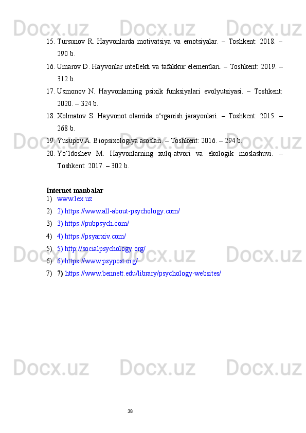 3815. Tursunov   R.   Hayvonlarda   motivatsiya   va   emotsiyalar.   –   Toshkent:   2018.   –
290 b.
16. Umarov D. Hayvonlar intellekti va tafakkur elementlari. – Toshkent: 2019. –
312 b.
17. Usmonov   N.   Hayvonlarning   psixik   funksiyalari   evolyutsiyasi.   –   Toshkent:
2020. – 324 b.
18. Xolmatov   S.   Hayvonot   olamida   o‘rganish   jarayonlari.   –   Toshkent:   2015.   –
268 b.
19. Yusupov A. Biopsixologiya asoslari. – Toshkent: 2016. – 294 b.
20. Yo‘ldoshev   M.   Hayvonlarning   xulq-atvori   va   ekologik   moslashuvi.   –
Toshkent: 2017. – 302 b.
Internet manbalar 
1) www.lex.uz 
2) 2) https://www.all-about-psychology.com/ 
3) 3) https://pubpsych.com/ 
4) 4) https://psyarxiv.com/ 
5) 5) http://socialpsychology.org/ 
6) 6) https://www.psypost.org/ 
7) 7)  https://www.bennett.edu/library/psychology-websites/ 