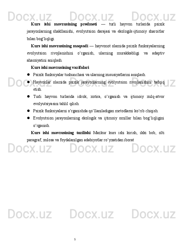 5Kurs   ishi   mavzusining   predmeti   —   turli   hayvon   turlarida   psixik
jarayonlarning   shakllanishi,   evolyutsion   darajasi   va   ekologik-ijtimoiy   sharoitlar
bilan bog‘liqligi.
Kurs ishi mavzusining maqsadi   — hayvonot olamida psixik funksiyalarning
evolyutsion   rivojlanishini   o‘rganish,   ularning   murakkabligi   va   adaptiv
ahamiyatini aniqlash.
Kurs ishi mavzusining vazifalari
 Psixik funksiyalar tushunchasi va ularning xususiyatlarini aniqlash.
 Hayvonlar   olamida   psixik   jarayonlarning   evolyutsion   rivojlanishini   tadqiq
etish.
 Turli   hayvon   turlarida   idrok,   xotira,   o‘rganish   va   ijtimoiy   xulq-atvor
evolyutsiyasini tahlil qilish.
 Psixik funksiyalarni o‘rganishda qo‘llaniladigan metodlarni ko‘rib chiqish.
 Evolyutsion   jarayonlarning   ekologik   va   ijtimoiy   omillar   bilan   bog‘liqligini
o‘rganish.
Kurs   ishi   mavzusining   tuzilishi   Mazkur   kurs   ishi   kirish,   ikki   bob,   olti
paragraf, xulosa va foydalanilgan adabiyotlar ro‘yxatidan iborat 