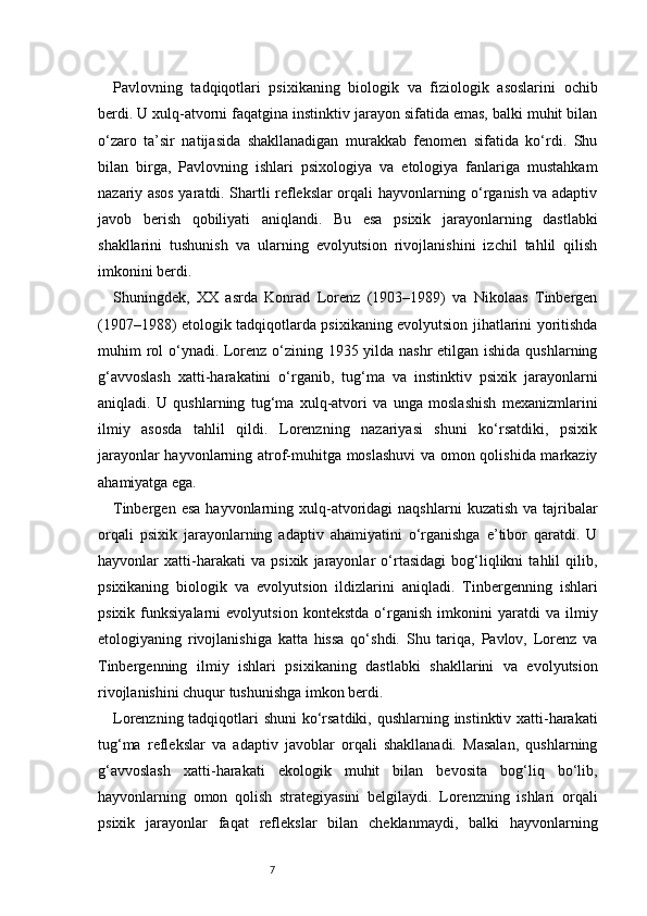 7Pavlovning   tadqiqotlari   psixikaning   biologik   va   fiziologik   asoslarini   ochib
berdi. U xulq-atvorni faqatgina instinktiv jarayon sifatida emas, balki muhit bilan
o‘zaro   ta’sir   natijasida   shakllanadigan   murakkab   fenomen   sifatida   ko‘rdi.   Shu
bilan   birga,   Pavlovning   ishlari   psixologiya   va   etologiya   fanlariga   mustahkam
nazariy asos yaratdi. Shartli reflekslar orqali hayvonlarning o‘rganish va adaptiv
javob   berish   qobiliyati   aniqlandi.   Bu   esa   psixik   jarayonlarning   dastlabki
shakllarini   tushunish   va   ularning   evolyutsion   rivojlanishini   izchil   tahlil   qilish
imkonini berdi.
Shuningdek,   XX   asrda   Konrad   Lorenz   (1903–1989)   va   Nikolaas   Tinbergen
(1907–1988) etologik tadqiqotlarda psixikaning evolyutsion jihatlarini yoritishda
muhim rol  o‘ynadi. Lorenz o‘zining 1935 yilda nashr etilgan ishida qushlarning
g‘avvoslash   xatti-harakatini   o‘rganib,   tug‘ma   va   instinktiv   psixik   jarayonlarni
aniqladi.   U   qushlarning   tug‘ma   xulq-atvori   va   unga   moslashish   mexanizmlarini
ilmiy   asosda   tahlil   qildi.   Lorenzning   nazariyasi   shuni   ko‘rsatdiki,   psixik
jarayonlar hayvonlarning atrof-muhitga moslashuvi  va omon qolishida markaziy
ahamiyatga ega.
Tinbergen  esa  hayvonlarning xulq-atvoridagi   naqshlarni   kuzatish  va tajribalar
orqali   psixik   jarayonlarning   adaptiv   ahamiyatini   o‘rganishga   e’tibor   qaratdi.   U
hayvonlar   xatti-harakati   va   psixik   jarayonlar   o‘rtasidagi   bog‘liqlikni   tahlil   qilib,
psixikaning   biologik   va   evolyutsion   ildizlarini   aniqladi.   Tinbergenning   ishlari
psixik   funksiyalarni   evolyutsion   kontekstda   o‘rganish   imkonini   yaratdi   va   ilmiy
etologiyaning   rivojlanishiga   katta   hissa   qo‘shdi.   Shu   tariqa,   Pavlov,   Lorenz   va
Tinbergenning   ilmiy   ishlari   psixikaning   dastlabki   shakllarini   va   evolyutsion
rivojlanishini chuqur tushunishga imkon berdi.
Lorenzning tadqiqotlari shuni  ko‘rsatdiki, qushlarning instinktiv xatti-harakati
tug‘ma   reflekslar   va   adaptiv   javoblar   orqali   shakllanadi.   Masalan,   qushlarning
g‘avvoslash   xatti-harakati   ekologik   muhit   bilan   bevosita   bog‘liq   bo‘lib,
hayvonlarning   omon   qolish   strategiyasini   belgilaydi.   Lorenzning   ishlari   orqali
psixik   jarayonlar   faqat   reflekslar   bilan   cheklanmaydi,   balki   hayvonlarning 