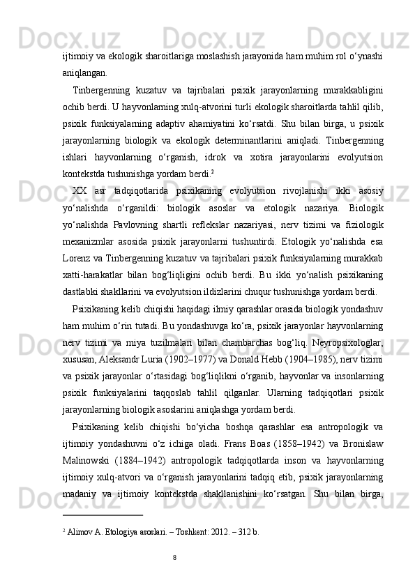 8ijtimoiy va ekologik sharoitlariga moslashish jarayonida ham muhim rol o‘ynashi
aniqlangan.
Tinbergenning   kuzatuv   va   tajribalari   psixik   jarayonlarning   murakkabligini
ochib berdi. U hayvonlarning xulq-atvorini turli ekologik sharoitlarda tahlil qilib,
psixik   funksiyalarning   adaptiv   ahamiyatini   ko‘rsatdi.   Shu   bilan   birga,   u   psixik
jarayonlarning   biologik   va   ekologik   determinantlarini   aniqladi.   Tinbergenning
ishlari   hayvonlarning   o‘rganish,   idrok   va   xotira   jarayonlarini   evolyutsion
kontekstda tushunishga yordam berdi. 2
XX   asr   tadqiqotlarida   psixikaning   evolyutsion   rivojlanishi   ikki   asosiy
yo‘nalishda   o‘rganildi:   biologik   asoslar   va   etologik   nazariya.   Biologik
yo‘nalishda   Pavlovning   shartli   reflekslar   nazariyasi,   nerv   tizimi   va   fiziologik
mexanizmlar   asosida   psixik   jarayonlarni   tushuntirdi.   Etologik   yo‘nalishda   esa
Lorenz va Tinbergenning kuzatuv va tajribalari psixik funksiyalarning murakkab
xatti-harakatlar   bilan   bog‘liqligini   ochib   berdi.   Bu   ikki   yo‘nalish   psixikaning
dastlabki shakllarini va evolyutsion ildizlarini chuqur tushunishga yordam berdi.
Psixikaning kelib chiqishi haqidagi ilmiy qarashlar orasida biologik yondashuv
ham muhim o‘rin tutadi. Bu yondashuvga ko‘ra, psixik jarayonlar hayvonlarning
nerv   tizimi   va   miya   tuzilmalari   bilan   chambarchas   bog‘liq.   Neyropsixologlar,
xususan, Aleksandr Luria (1902–1977) va Donald Hebb (1904–1985), nerv tizimi
va psixik  jarayonlar  o‘rtasidagi   bog‘liqlikni  o‘rganib,  hayvonlar  va  insonlarning
psixik   funksiyalarini   taqqoslab   tahlil   qilganlar.   Ularning   tadqiqotlari   psixik
jarayonlarning biologik asoslarini aniqlashga yordam berdi.
Psixikaning   kelib   chiqishi   bo‘yicha   boshqa   qarashlar   esa   antropologik   va
ijtimoiy   yondashuvni   o‘z   ichiga   oladi.   Frans   Boas   (1858–1942)   va   Bronislaw
Malinowski   (1884–1942)   antropologik   tadqiqotlarda   inson   va   hayvonlarning
ijtimoiy   xulq-atvori   va   o‘rganish   jarayonlarini   tadqiq   etib,  psixik   jarayonlarning
madaniy   va   ijtimoiy   kontekstda   shakllanishini   ko‘rsatgan.   Shu   bilan   birga,
2
 Alimov A. Etologiya asoslari. – Toshkent: 2012. – 312 b. 