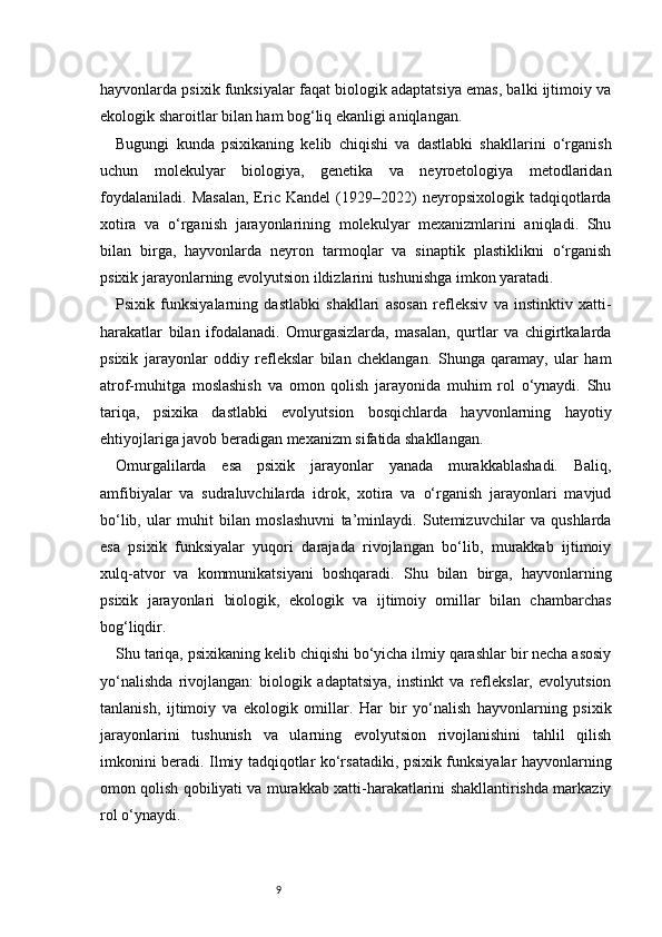 9hayvonlarda psixik funksiyalar faqat biologik adaptatsiya emas, balki ijtimoiy va
ekologik sharoitlar bilan ham bog‘liq ekanligi aniqlangan.
Bugungi   kunda   psixikaning   kelib   chiqishi   va   dastlabki   shakllarini   o‘rganish
uchun   molekulyar   biologiya,   genetika   va   neyroetologiya   metodlaridan
foydalaniladi.   Masalan,   Eric   Kandel   (1929–2022)   neyropsixologik   tadqiqotlarda
xotira   va   o‘rganish   jarayonlarining   molekulyar   mexanizmlarini   aniqladi.   Shu
bilan   birga,   hayvonlarda   neyron   tarmoqlar   va   sinaptik   plastiklikni   o‘rganish
psixik jarayonlarning evolyutsion ildizlarini tushunishga imkon yaratadi.
Psixik   funksiyalarning   dastlabki   shakllari   asosan   refleksiv   va   instinktiv   xatti-
harakatlar   bilan   ifodalanadi.   Omurgasizlarda,   masalan,   qurtlar   va   chigirtkalarda
psixik   jarayonlar   oddiy   reflekslar   bilan   cheklangan.   Shunga   qaramay,   ular   ham
atrof-muhitga   moslashish   va   omon   qolish   jarayonida   muhim   rol   o‘ynaydi.   Shu
tariqa,   psixika   dastlabki   evolyutsion   bosqichlarda   hayvonlarning   hayotiy
ehtiyojlariga javob beradigan mexanizm sifatida shakllangan.
Omurgalilarda   esa   psixik   jarayonlar   yanada   murakkablashadi.   Baliq,
amfibiyalar   va   sudraluvchilarda   idrok,   xotira   va   o‘rganish   jarayonlari   mavjud
bo‘lib,   ular   muhit   bilan   moslashuvni   ta’minlaydi.   Sutemizuvchilar   va   qushlarda
esa   psixik   funksiyalar   yuqori   darajada   rivojlangan   bo‘lib,   murakkab   ijtimoiy
xulq-atvor   va   kommunikatsiyani   boshqaradi.   Shu   bilan   birga,   hayvonlarning
psixik   jarayonlari   biologik,   ekologik   va   ijtimoiy   omillar   bilan   chambarchas
bog‘liqdir.
Shu tariqa, psixikaning kelib chiqishi bo‘yicha ilmiy qarashlar bir necha asosiy
yo‘nalishda   rivojlangan:   biologik   adaptatsiya,   instinkt   va   reflekslar,   evolyutsion
tanlanish,   ijtimoiy   va   ekologik   omillar.   Har   bir   yo‘nalish   hayvonlarning   psixik
jarayonlarini   tushunish   va   ularning   evolyutsion   rivojlanishini   tahlil   qilish
imkonini beradi. Ilmiy tadqiqotlar ko‘rsatadiki, psixik funksiyalar hayvonlarning
omon qolish qobiliyati va murakkab xatti-harakatlarini shakllantirishda markaziy
rol o‘ynaydi. 