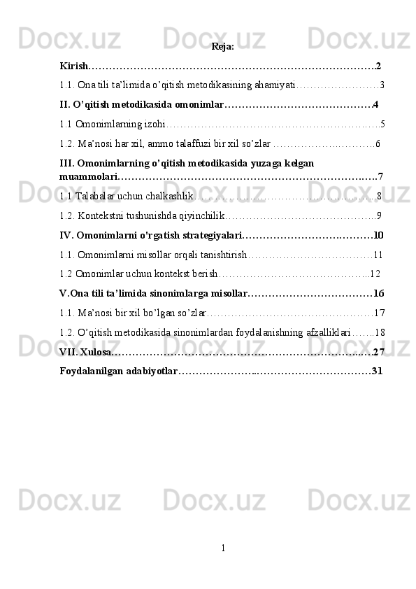 Reja:
Kirish………………………………………………………………………..2
1.1. Ona tili ta’limida o’qitish metodikasining ahamiyati……………………3
II. O’qitish metodikasida omonimlar…………………………………….4
1.1 Omonimlarning izohi………………………………………………….….5
1.2. Ma’nosi har xil, ammo talaffuzi bir xil so’zlar ………………..……….6
III. Omonimlarning o’qitish metodikasida yuzaga kelgan 
muammolari…………………………………………………………….…..7
1.1 Talabalar uchun chalkashlik……………………………………………..8
1.2. Kontekstni tushunishda qiyinchilik……………………………………..9
IV. Omonimlarni o'rgatish strategiyalari……………………….……….10
1.1. Omonimlarni misollar orqali tanishtirish………………………………11
1.2 Omonimlar uchun kontekst berish……………………………………..12
V.Ona tili ta’limida sinonimlarga misollar………………………………16
1.1. Ma’nosi bir xil bo’lgan so’zlar…………………………………………17
1.2. O’qitish metodikasida sinonimlardan foydalanishning afzalliklari…….18
VII. Xulosa……………………………………………………………...….27
Foydalanilgan adabiyotlar…………………..……………………………31
1 