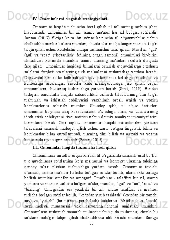 IV. Omonimlarni o'rgatish strategiyalari
Omonimlar   haqida   tushuncha   hosil   qilish   til   ta’limining   muhim   jihati
hisoblanadi.   Omonimlar   bir   xil,   ammo   ma'nosi   har   xil   bo'lgan   so'zlardir.
Jonson   (2017)   fikriga   ko'ra,   bu   so'zlar   ko'pincha   til   o'rganuvchilar   uchun
chalkashlik manbai bo'lishi mumkin, chunki ular mo'ljallangan ma'noni to'g'ri
talqin qilish uchun kontekstni chuqur tushunishni talab qiladi. Masalan, "gul"
(gul)   va   "rose"   ("ko'tarilish"   fe'lining   o'tgan   zamoni)   omonimlari   bir-birini
almashtirib   ko'rinishi   mumkin,   ammo   ularning   ma'nolari   sezilarli   darajada
farq   qiladi.   Omonimlar   haqidagi   bilimlarni   oshirish   o’quvchilarga   o’xshash
so’zlarni   farqlash   va   ularning   turli   ma’nolarini   tushunishga   yordam   beradi.
O'qituvchilar   misollar   keltirish   va   o'quvchilarni   mos   keladigan   mashqlar   va
kontekstga   asoslangan   savollar   kabi   mashg'ulotlarga   jalb   qilish   orqali
omonimlarni   chuqurroq   tushunishga   yordam   beradi   (Smit,   2019).   Bundan
tashqari,   omonimlar   haqida   xabardorlikni   oshirish   talabalarning   tilni   to'g'ri
tushunish   va   ishlatish   qobiliyatini   yaxshilash   orqali   o'qish   va   yozish
ko'nikmalarini   oshirishi   mumkin.   Shunday   qilib,   til   o'quv   dasturlari
omonimlar   bo'yicha   aniq   ko'rsatmalarni   o'z   ichiga   olishi   va   talabalarning
idrok  etish  qobiliyatini  rivojlantirish  uchun doimiy  amaliyot  imkoniyatlarini
ta'minlashi   kerak.   Oxir   oqibat,   omonimlar   haqida   xabardorlikni   yaratish
talabalarni   samarali   muloqot   qilish   uchun   zarur   bo'lgan   lingvistik   bilim   va
ko'nikmalar   bilan   qurollantiradi,   ularning   tilni   bilish   va   og'zaki   va   yozma
kontekstda ravonligini oshiradi (Braun, 2015).
1.1. Omonimlar haqida tushuncha hosil qilish
Omonimlarni misollar orqali kiritish til o’rgatishda samarali usul bo’lib,
u   o’quvchilarga   so’zlarning   ko’p   ma’nosini   va   kontekst   ularning   talqiniga
qanday   ta’sir   qilishini   tushunishga   yordam   beradi.   Omonimlar   tovushi
o xshash,   ammo   ma nosi   turlicha   bo lgan   so zlar   bo lib,   ularni   ikki   toifagaʻ ʼ ʻ ʻ ʻ
bo lish   mumkin:   omofon   va   omograf.   Omofonlar   -   talaffuzi   bir   xil,   ammo
ʻ
yozilishi va ma'nosi turlicha bo'lgan so'zlar, masalan, "gul" va "un", "soat" va
"bizning".   Omograflar   esa   yozilishi   bir   xil,   ammo   talaffuzi   va   ma nosi	
ʼ
turlicha bo lgan so zlar bo lib, “ko zdan yirtib tashlash” (ko zdan bir tomchi	
ʻ ʻ ʻ ʻ ʻ
suv)   va   “yirtish”   (bir   narsani   parchalash)   kabilardir.   Misol   uchun,   "bank"
so'zi   moliya   muassasasi   yoki   daryoning   chetini   anglatishi   mumkin.
Omonimlarni   tushunish   samarali   muloqot   uchun   juda   muhimdir,   chunki   bu
so'zlarni   noto'g'ri   talqin   qilish   chalkashlikka   olib   kelishi   mumkin.   Smitga
11 