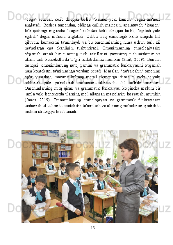 "boga"   so'zidan   kelib   chiqqan   bo'lib,   "kamon   yoki   kamon"   degan   ma'noni
anglatadi. Boshqa tomondan, oldinga egilish ma'nosini anglatuvchi "kamon"
fe'li   qadimgi   inglizcha   "bugan"   so'zidan   kelib   chiqqan   bo'lib,   "egilish   yoki
egilish"   degan   ma'noni   anglatadi.   Ushbu   aniq   etimologik   kelib   chiqishi   hal
qiluvchi   kontekstni   ta'minlaydi   va   bu   omonimlarning   nima   uchun   turli   xil
ma'nolarga   ega   ekanligini   tushuntiradi.   Omonimlarning   etimologiyasini
o'rganish   orqali   biz   ularning   turli   ta'riflarini   yaxshiroq   tushunishimiz   va
ularni   turli   kontekstlarda   to'g'ri   ishlatishimiz   mumkin   (Smit,   2009).   Bundan
tashqari,   omonimlarning   nutq   qismini   va   grammatik   funktsiyasini   o'rganish
ham kontekstni ta'minlashga yordam beradi. Masalan, "qo'rg'oshin" omonimi
og'ir,   yumshoq,   mavimsi-kulrang   metall   elementga   ishora   qiluvchi   ot   yoki
rahbarlik   yoki   yo'naltirish   ma'nosini   bildiruvchi   fe'l   bo'lishi   mumkin.
Omonimlarning   nutq   qismi   va   grammatik   funktsiyasi   ko'pincha   ma'lum   bir
jumla yoki kontekstda ularning mo'ljallangan ma'nolarini ko'rsatishi mumkin
(Jones,   2015).   Omonimlarning   etimologiyasi   va   grammatik   funktsiyasini
tushunish til ta'limida kontekstni ta'minlash va ularning ma'nolarini ajratishda
muhim strategiya hisoblanadi.
13 