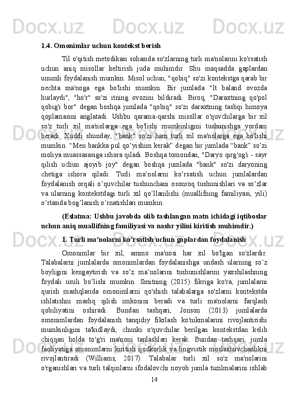 1.4. Omonimlar uchun kontekst berish
Til o'qitish metodikasi sohasida so'zlarning turli ma'nolarini ko'rsatish
uchun   aniq   misollar   keltirish   juda   muhimdir.   Shu   maqsadda   gaplardan
unumli foydalanish mumkin. Misol uchun, "qobiq" so'zi kontekstga qarab bir
nechta   ma'noga   ega   bo'lishi   mumkin.   Bir   jumlada   "It   baland   ovozda
hurlaydi",   "ho'r"   so'zi   itning   ovozini   bildiradi.   Biroq,   "Daraxtning   qo'pol
qobig'i   bor"   degan   boshqa   jumlada   "qobiq"   so'zi   daraxtning   tashqi   himoya
qoplamasini   anglatadi.   Ushbu   qarama-qarshi   misollar   o'quvchilarga   bir   xil
so'z   turli   xil   ma'nolarga   ega   bo'lishi   mumkinligini   tushunishga   yordam
beradi.   Xuddi   shunday,   "bank"   so'zi   ham   turli   xil   ma'nolarga   ega   bo'lishi
mumkin. “Men bankka pul qo’yishim kerak” degan bir jumlada “bank” so’zi
moliya muassasasiga ishora qiladi. Boshqa tomondan, "Daryo qirg'og'i - sayr
qilish   uchun   ajoyib   joy"   degan   boshqa   jumlada   "bank"   so'zi   daryoning
chetiga   ishora   qiladi.   Turli   ma’nolarni   ko’rsatish   uchun   jumlalardan
foydalanish   orqali   o’quvchilar   tushunchani   osonroq   tushunishlari   va   so’zlar
va   ularning   kontekstdagi   turli   xil   qo’llanilishi   (muallifning   familiyasi,   yili)
o’rtasida bog’lanish o’rnatishlari mumkin.
(Eslatma: Ushbu javobda olib tashlangan matn ichidagi iqtiboslar
uchun aniq muallifning familiyasi va nashr yilini kiritish muhimdir.)
1. Turli ma'nolarni ko'rsatish uchun gaplardan foydalanish
Omonimlar   bir   xil,   ammo   ma'nosi   har   xil   bo'lgan   so'zlardir.
Talabalarni   jumlalarda   omonimlardan   foydalanishga   undash   ularning   so’z
boyligini   kengaytirish   va   so’z   ma’nolarini   tushunishlarini   yaxshilashning
foydali   usuli   bo’lishi   mumkin.   Smitning   (2015)   fikriga   ko'ra,   jumlalarni
qurish   mashqlarida   omonimlarni   qo'shish   talabalarga   so'zlarni   kontekstda
ishlatishni   mashq   qilish   imkonini   beradi   va   turli   ma'nolarni   farqlash
qobiliyatini   oshiradi.   Bundan   tashqari,   Jonson   (2013)   jumlalarda
omonimlardan   foydalanish   tanqidiy   fikrlash   ko'nikmalarini   rivojlantirishi
mumkinligini   ta'kidlaydi,   chunki   o'quvchilar   berilgan   kontekstdan   kelib
chiqqan   holda   to'g'ri   ma'noni   tanlashlari   kerak.   Bundan   tashqari,   jumla
faoliyatiga   omonimlarni   kiritish   ijodkorlik   va   lingvistik   moslashuvchanlikni
rivojlantiradi   (Williams,   2017).   Talabalar   turli   xil   so'z   ma'nolarini
o'rganishlari va turli talqinlarni ifodalovchi noyob jumla tuzilmalarini ishlab
14 