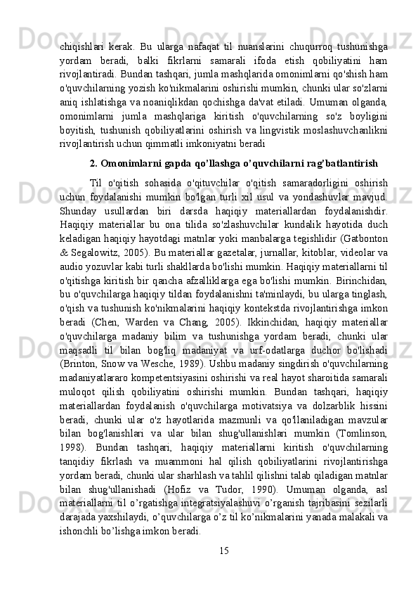 chiqishlari   kerak.   Bu   ularga   nafaqat   til   nuanslarini   chuqurroq   tushunishga
yordam   beradi,   balki   fikrlarni   samarali   ifoda   etish   qobiliyatini   ham
rivojlantiradi. Bundan tashqari, jumla mashqlarida omonimlarni qo'shish ham
o'quvchilarning yozish ko'nikmalarini oshirishi mumkin, chunki ular so'zlarni
aniq ishlatishga va noaniqlikdan qochishga da'vat etiladi. Umuman olganda,
omonimlarni   jumla   mashqlariga   kiritish   o'quvchilarning   so'z   boyligini
boyitish,   tushunish   qobiliyatlarini   oshirish   va   lingvistik   moslashuvchanlikni
rivojlantirish uchun qimmatli imkoniyatni beradi
2. Omonimlarni gapda qo’llashga o’quvchilarni rag’batlantirish
Til   o'qitish   sohasida   o'qituvchilar   o'qitish   samaradorligini   oshirish
uchun   foydalanishi   mumkin   bo'lgan   turli   xil   usul   va   yondashuvlar   mavjud.
Shunday   usullardan   biri   darsda   haqiqiy   materiallardan   foydalanishdir.
Haqiqiy   materiallar   bu   ona   tilida   so'zlashuvchilar   kundalik   hayotida   duch
keladigan haqiqiy hayotdagi matnlar yoki manbalarga tegishlidir (Gatbonton
& Segalowitz, 2005). Bu materiallar gazetalar, jurnallar, kitoblar, videolar va
audio yozuvlar kabi turli shakllarda bo'lishi mumkin. Haqiqiy materiallarni til
o'qitishga kiritish bir qancha afzalliklarga ega bo'lishi mumkin. Birinchidan,
bu o'quvchilarga haqiqiy tildan foydalanishni ta'minlaydi, bu ularga tinglash,
o'qish va tushunish ko'nikmalarini haqiqiy kontekstda rivojlantirishga imkon
beradi   (Chen,   Warden   va   Chang,   2005).   Ikkinchidan,   haqiqiy   materiallar
o'quvchilarga   madaniy   bilim   va   tushunishga   yordam   beradi,   chunki   ular
maqsadli   til   bilan   bog'liq   madaniyat   va   urf-odatlarga   duchor   bo'lishadi
(Brinton, Snow va Wesche, 1989). Ushbu madaniy singdirish o'quvchilarning
madaniyatlararo kompetentsiyasini oshirishi va real hayot sharoitida samarali
muloqot   qilish   qobiliyatini   oshirishi   mumkin.   Bundan   tashqari,   haqiqiy
materiallardan   foydalanish   o'quvchilarga   motivatsiya   va   dolzarblik   hissini
beradi,   chunki   ular   o'z   hayotlarida   mazmunli   va   qo'llaniladigan   mavzular
bilan   bog'lanishlari   va   ular   bilan   shug'ullanishlari   mumkin   (Tomlinson,
1998).   Bundan   tashqari,   haqiqiy   materiallarni   kiritish   o'quvchilarning
tanqidiy   fikrlash   va   muammoni   hal   qilish   qobiliyatlarini   rivojlantirishga
yordam beradi, chunki ular sharhlash va tahlil qilishni talab qiladigan matnlar
bilan   shug'ullanishadi   (Hofiz   va   Tudor,   1990).   Umuman   olganda,   asl
materiallarni   til   o’rgatishga   integratsiyalashuvi   o’rganish   tajribasini   sezilarli
darajada yaxshilaydi, o’quvchilarga o’z til ko’nikmalarini yanada malakali va
ishonchli bo’lishga imkon beradi.
15