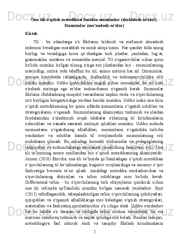 Ona tili o'qitish metodikasi fanidan omonimlar (shakldosh so'zlar).
Sinonimlar (ma'nodosh so'zlar)
Kirish
Til   -   bu   odamlarga   o'z   fikrlarini   bildirish   va   ma'lumot   almashish
imkonini beradigan murakkab va nozik aloqa tizimi. Har qanday tilda uning
boyligi   va   teranligiga   hissa   qo’shadigan   turli   jihatlar,   jumladan,   lug’at,
grammatika,   sintaksis   va   semantika   mavjud.   Til   o'rganuvchilar   uchun   qiyin
bo'lishi   mumkin   bo'lgan   tilning   o'ziga   xos  jihatlaridan   biri   -   omonimlarning
mavjudligi,   imlosi  yoki  talaffuzi  bir   xil,   ammo  ma'nosi  har  xil.  Omonimlar,
ayniqsa   kontekstda   ishlatilganda,   chalkashlik   va   tushunmovchilikka   olib
kelishi   mumkin.   Ushbu   qiyinchilikni   engish   uchun   sinonimlar,   bir   xil   yoki
o'xshash   ma'noga   ega   so'zlar   tushunchasini   o'rganish   kerak.   Sinonimlar
fikrlarni ifodalashning muqobil variantlarini taqdim etishi va o'quvchilarning
so'z boyligini kengaytirishga yordam berishi mumkin. Ushbu insho ona tilini
o’qitish metodikasining bir qismi sifatida sinonimlarni o’rgatish uslublari va
strategiyalarini   o’rganadi.   Sinonimlarning   ahamiyatini   tushunish   va   ulardan
foydalanishni   o'zlashtirish   orqali   talabalar   o'zlarining   til   ko'nikmalarini
oshirishlari   va   yanada   samarali   muloqot   qilishlari   mumkin.   Ushbu   inshoda
sinonimlarni   o’rgatishning   afzalliklari,   sinonimlarni   o’rgatishda   turlicha
yondashuv   va   uslublar   hamda   til   rivojlanishida   sinonimlarning   roli
muhokama   qilinadi.   Bu   sohadagi   hurmatli   tilshunoslar   va   pedagoglarning
tadqiqotlari va tushunchalariga asoslanadi (muallifning familiyasi, yili). Ona
tili   ta’limining   asosiy   omillaridan   biri   o’qitish   metodikasining   ahamiyatidir.
Jonson (2010) fikricha, ona tili ta’limida qo’llaniladigan o’qitish metodikasi
o’quvchilarning til ko’nikmalariga, kognitiv rivojlanishiga va umumiy o’quv
faoliyatiga   bevosita   ta’sir   qiladi.   Amaldagi   metodika   moslashuvchan   va
o'quvchilarning   ehtiyojlari   va   ta'lim   uslublariga   mos   bo'lishi   kerak.
Differentsial   ta'lim   -   bu   o'quvchilarning   turli   ehtiyojlarini   qondirish   uchun
ona   tili   ta'limida   qo'llanilishi   mumkin   bo'lgan   samarali   yondashuv.   Smit
(2015) ta'kidlaganidek, tabaqalashtirilgan ta'lim o'quvchilarning qobiliyatlari,
qiziqishlari   va   o'rganish   afzalliklariga   mos   keladigan   o'qitish   strategiyalari,
materiallari va faoliyatini moslashtirishni o'z ichiga oladi. Ushbu yondashuv
har   bir   talaba   o'z   darajasi   va   tezligida   ta'lim   olishini   ta'minlaydi,   bu   esa
mavzuni yaxshiroq tushunish va saqlab qolishga olib keladi. Bundan tashqari,
metodologiya   faol   ishtirok   etish   va   tanqidiy   fikrlash   ko'nikmalarini
2 