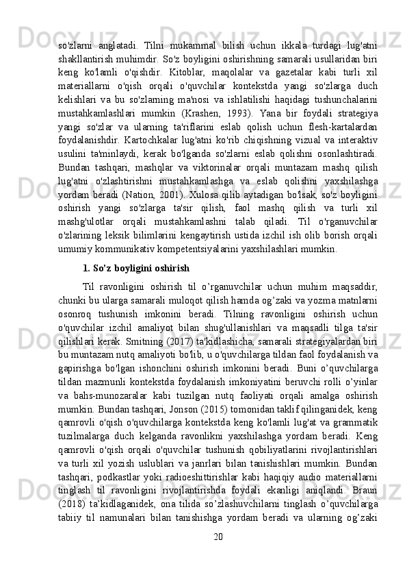 so'zlarni   anglatadi.   Tilni   mukammal   bilish   uchun   ikkala   turdagi   lug'atni
shakllantirish muhimdir. So'z boyligini oshirishning samarali usullaridan biri
keng   ko'lamli   o'qishdir.   Kitoblar,   maqolalar   va   gazetalar   kabi   turli   xil
materiallarni   o'qish   orqali   o'quvchilar   kontekstda   yangi   so'zlarga   duch
kelishlari   va   bu   so'zlarning   ma'nosi   va   ishlatilishi   haqidagi   tushunchalarini
mustahkamlashlari   mumkin   (Krashen,   1993).   Yana   bir   foydali   strategiya
yangi   so'zlar   va   ularning   ta'riflarini   eslab   qolish   uchun   flesh-kartalardan
foydalanishdir.   Kartochkalar   lug'atni   ko'rib   chiqishning   vizual   va   interaktiv
usulini   ta'minlaydi,   kerak   bo'lganda   so'zlarni   eslab   qolishni   osonlashtiradi.
Bundan   tashqari,   mashqlar   va   viktorinalar   orqali   muntazam   mashq   qilish
lug'atni   o'zlashtirishni   mustahkamlashga   va   eslab   qolishni   yaxshilashga
yordam beradi (Nation, 2001). Xulosa qilib aytadigan bo'lsak, so'z boyligini
oshirish   yangi   so'zlarga   ta'sir   qilish,   faol   mashq   qilish   va   turli   xil
mashg'ulotlar   orqali   mustahkamlashni   talab   qiladi.   Til   o'rganuvchilar
o'zlarining  leksik  bilimlarini   kengaytirish   ustida  izchil  ish   olib  borish   orqali
umumiy kommunikativ kompetentsiyalarini yaxshilashlari mumkin.
1. So’z boyligini oshirish
Til   ravonligini   oshirish   til   o’rganuvchilar   uchun   muhim   maqsaddir,
chunki bu ularga samarali muloqot qilish hamda og’zaki va yozma matnlarni
osonroq   tushunish   imkonini   beradi.   Tilning   ravonligini   oshirish   uchun
o'quvchilar   izchil   amaliyot   bilan   shug'ullanishlari   va   maqsadli   tilga   ta'sir
qilishlari kerak. Smitning (2017) ta'kidlashicha, samarali strategiyalardan biri
bu muntazam nutq amaliyoti bo'lib, u o'quvchilarga tildan faol foydalanish va
gapirishga   bo'lgan   ishonchini   oshirish   imkonini   beradi.   Buni   o’quvchilarga
tildan  mazmunli kontekstda  foydalanish  imkoniyatini  beruvchi rolli  o’yinlar
va   bahs-munozaralar   kabi   tuzilgan   nutq   faoliyati   orqali   amalga   oshirish
mumkin. Bundan tashqari, Jonson (2015) tomonidan taklif qilinganidek, keng
qamrovli   o'qish  o'quvchilarga   kontekstda  keng  ko'lamli   lug'at  va  grammatik
tuzilmalarga   duch   kelganda   ravonlikni   yaxshilashga   yordam   beradi.   Keng
qamrovli   o'qish   orqali   o'quvchilar   tushunish   qobiliyatlarini   rivojlantirishlari
va   turli   xil   yozish   uslublari   va   janrlari   bilan   tanishishlari   mumkin.   Bundan
tashqari,   podkastlar   yoki   radioeshittirishlar   kabi   haqiqiy   audio   materiallarni
tinglash   til   ravonligini   rivojlantirishda   foydali   ekanligi   aniqlandi.   Braun
(2018)   ta’kidlaganidek,   ona   tilida   so’zlashuvchilarni   tinglash   o’quvchilarga
tabiiy   til   namunalari   bilan   tanishishga   yordam   beradi   va   ularning   og’zaki
20