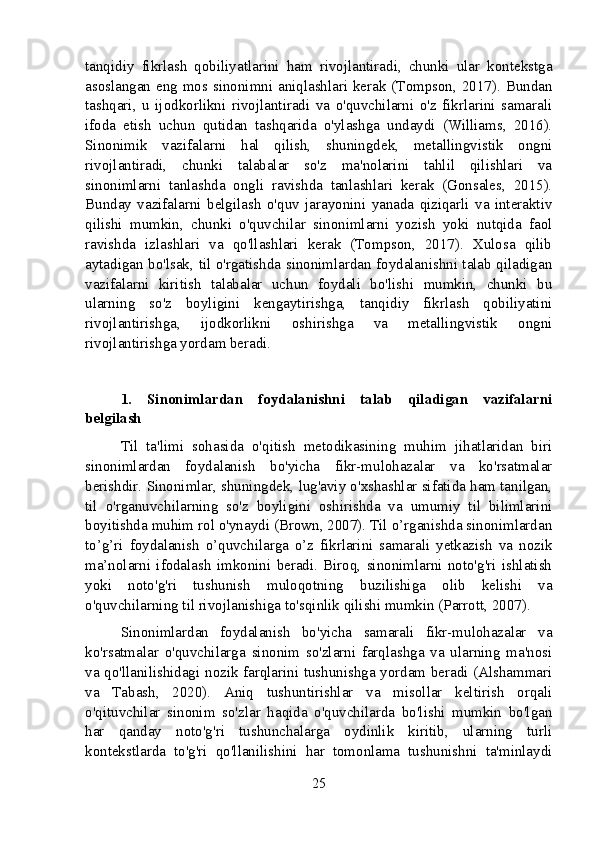 tanqidiy   fikrlash   qobiliyatlarini   ham   rivojlantiradi,   chunki   ular   kontekstga
asoslangan eng mos sinonimni aniqlashlari kerak (Tompson, 2017). Bundan
tashqari,   u   ijodkorlikni   rivojlantiradi   va   o'quvchilarni   o'z   fikrlarini   samarali
ifoda   etish   uchun   qutidan   tashqarida   o'ylashga   undaydi   (Williams,   2016).
Sinonimik   vazifalarni   hal   qilish,   shuningdek,   metallingvistik   ongni
rivojlantiradi,   chunki   talabalar   so'z   ma'nolarini   tahlil   qilishlari   va
sinonimlarni   tanlashda   ongli   ravishda   tanlashlari   kerak   (Gonsales,   2015).
Bunday   vazifalarni   belgilash   o'quv   jarayonini   yanada   qiziqarli   va   interaktiv
qilishi   mumkin,   chunki   o'quvchilar   sinonimlarni   yozish   yoki   nutqida   faol
ravishda   izlashlari   va   qo'llashlari   kerak   (Tompson,   2017).   Xulosa   qilib
aytadigan bo'lsak, til o'rgatishda sinonimlardan foydalanishni talab qiladigan
vazifalarni   kiritish   talabalar   uchun   foydali   bo'lishi   mumkin,   chunki   bu
ularning   so'z   boyligini   kengaytirishga,   tanqidiy   fikrlash   qobiliyatini
rivojlantirishga,   ijodkorlikni   oshirishga   va   metallingvistik   ongni
rivojlantirishga yordam beradi.
1.   Sinonimlardan   foydalanishni   talab   qiladigan   vazifalarni
belgilash
Til   ta'limi   sohasida   o'qitish   metodikasining   muhim   jihatlaridan   biri
sinonimlardan   foydalanish   bo'yicha   fikr-mulohazalar   va   ko'rsatmalar
berishdir. Sinonimlar, shuningdek, lug'aviy o'xshashlar sifatida ham tanilgan,
til   o'rganuvchilarning   so'z   boyligini   oshirishda   va   umumiy   til   bilimlarini
boyitishda muhim rol o'ynaydi (Brown, 2007). Til o’rganishda sinonimlardan
to’g’ri   foydalanish   o’quvchilarga   o’z   fikrlarini   samarali   yetkazish   va   nozik
ma’nolarni   ifodalash   imkonini   beradi.   Biroq,   sinonimlarni   noto'g'ri   ishlatish
yoki   noto'g'ri   tushunish   muloqotning   buzilishiga   olib   kelishi   va
o'quvchilarning til rivojlanishiga to'sqinlik qilishi mumkin (Parrott, 2007).
Sinonimlardan   foydalanish   bo'yicha   samarali   fikr-mulohazalar   va
ko'rsatmalar   o'quvchilarga   sinonim   so'zlarni   farqlashga   va   ularning   ma'nosi
va qo'llanilishidagi nozik farqlarini tushunishga yordam beradi (Alshammari
va   Tabash,   2020).   Aniq   tushuntirishlar   va   misollar   keltirish   orqali
o'qituvchilar   sinonim   so'zlar   haqida   o'quvchilarda   bo'lishi   mumkin   bo'lgan
har   qanday   noto'g'ri   tushunchalarga   oydinlik   kiritib,   ularning   turli
kontekstlarda   to'g'ri   qo'llanilishini   har   tomonlama   tushunishni   ta'minlaydi
25