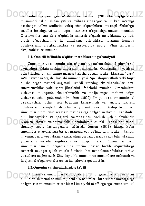 rivojlantirishga   qaratilgan   bo'lishi   kerak.   Tompson   (2018)   taklif   qilganidek,
muammoni   hal   qilish   faoliyati   va   loyihaga   asoslangan   ta’lim   kabi   so’rovga
asoslangan   ta’lim   usullarini   tatbiq   etish   o’quvchilarni   mustaqil   fikrlashga,
savollar   berishga   va   turli   nuqtai   nazarlarni   o’rganishga   undashi   mumkin.
O’qituvchilar   ona   tilini   o’qitishda   samarali   o’qitish   metodikasini   qo’llash
orqali   o’quvchilarning   til   bilimlarini   oshirishlari,   ularning   kognitiv
qobiliyatlarini   rivojlantirishlari   va   pirovardida   ijobiy   ta’lim   tajribasini
rivojlantirishlari mumkin.
1.1. Ona tili ta’limida o’qitish metodikasining ahamiyati
Omonimlar va sinonimlar tilni o'rganish va tushunishda hal qiluvchi rol
o'ynaydigan   ikkita   muhim   lingvistik   tushunchadir.   Omonimlar   -   yozilishi
yoki talaffuzi bir xil, ammo ma'nosi turlicha bo'lgan so'zlar. Masalan, "ayiq"
so'zi   hayvonga   tegishli   bo'lishi   mumkin   yoki   "qo'llab-quvvatlash   yoki   toqat
qilish"   degan   ma'noni   anglatadi.   Xuddi   shunday,   "ko'rshapalaklar"   so'zi
sutemizuvchilar   yoki   sport   jihozlarini   ifodalashi   mumkin.   Omonimlarni
tushunish   muloqotda   chalkashmaslik   va   mo'ljallangan   ma'noni   to'g'ri
tushunish   uchun   juda   muhimdir.   Smit   (2020)   fikriga   ko'ra,   omonimlar   til
o'rganuvchilar   uchun   so'z   boyligini   kengaytirish   va   tanqidiy   fikrlash
qobiliyatlarini   rivojlantirish   uchun   ajoyib   imkoniyatdir.   Boshqa   tomondan,
sinonimlar   bir   xil   yoki   o'xshash   ma'noga   ega   bo'lgan   so'zlardir.   Ular   ifodali
tilni   kuchaytirish   va   so'zlarni   takrorlashdan   qochish   uchun   foydalidir.
Masalan,   "baxtli"   va   "quvonchli"   sinonimlardir,   chunki   ikkalasi   ham   xuddi
shunday   ijobiy   his-tuyg'ularni   bildiradi.   Jonson   (2018)   fikriga   ko'ra,
sinonimlar   o'quvchilarga   bir   xil   ma'noga   ega   bo'lgan   turli   so'zlarni   tanlash
imkonini berib, yozuvlarini yaxshilashga yordam beradi va shu bilan ularning
yozuvlarini   yanada   rang-barang   va   qiziqarli   qiladi.   Omonimlar   ham,
sinonimlar   ham   til   o’rganishning   muhim   jihatlari   bo’lib,   o’quvchilarga
samarali   muloqot   qilish   va   o’z   fikrlarini   har   tomonlama   ifodalash   uchun
vositalarni taqdim etadi. Shunday qilib, omonim va sinonimlarni tushunish va
farqlash til o'rganuvchilar uchun hal qiluvchi qobiliyatdir.
1.2.Omonim va sinonimlarning ta’rifi
Sinonim   va   omonimlardan   foydalanish   til   o’rganishda,   xususan,   ona
tilini o’qitish metodida muhim jihatdir. Sinonimlar - bu o'xshash ma'noga ega
bo'lgan so'zlar, omonimlar esa bir xil imlo yoki talaffuzga ega, ammo turli xil
3 