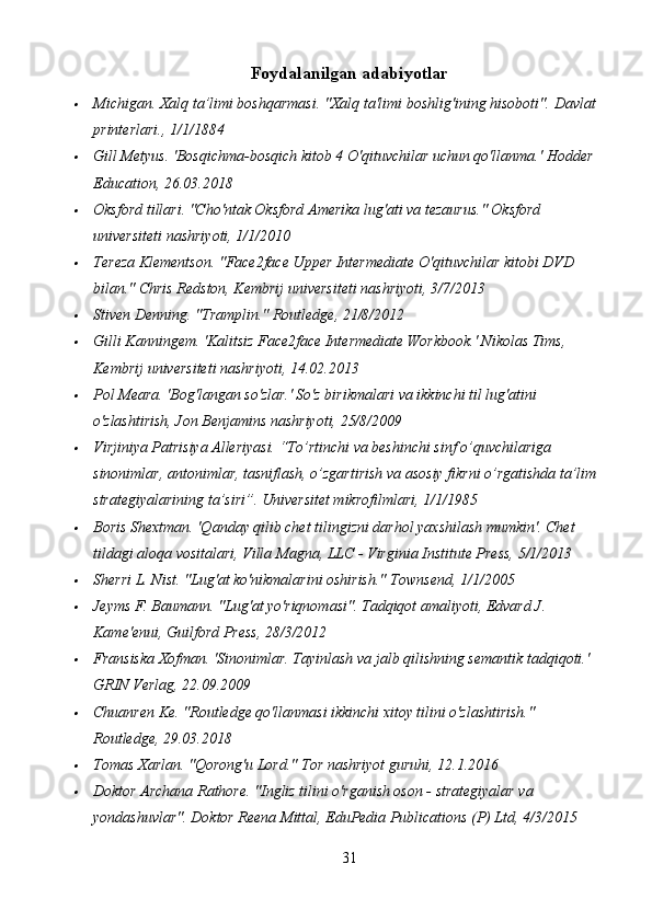 Foydalanilgan adabiyotlar
Michigan. Xalq ta’limi boshqarmasi. "Xalq ta'limi boshlig'ining hisoboti".  Davlat 
printerlari., 1/1/1884

Gill Metyus. 'Bosqichma-bosqich kitob 4 O'qituvchilar uchun qo'llanma.'  Hodder 
Education, 26.03.2018

Oksford tillari. "Cho'ntak Oksford Amerika lug'ati va tezaurus."  Oksford 
universiteti nashriyoti, 1/1/2010

Tereza Klementson. "Face2face Upper Intermediate O'qituvchilar kitobi DVD 
bilan."  Chris Redston, Kembrij universiteti nashriyoti, 3/7/2013

Stiven Denning. "Tramplin." Routledge, 21/8/2012

Gilli Kanningem. 'Kalitsiz Face2face Intermediate Workbook.' Nikolas Tims, 
Kembrij universiteti nashriyoti, 14.02.2013

Pol Meara. 'Bog'langan so'zlar.' So'z birikmalari va ikkinchi til lug'atini 
o'zlashtirish, Jon Benjamins nashriyoti, 25/8/2009

Virjiniya Patrisiya Alleriyasi. “To’rtinchi va beshinchi sinf o’quvchilariga 
sinonimlar, antonimlar, tasniflash, o’zgartirish va asosiy fikrni o’rgatishda ta’lim 
strategiyalarining ta’siri”.  Universitet mikrofilmlari, 1/1/1985

Boris Shextman. 'Qanday qilib chet tilingizni darhol yaxshilash mumkin'. Chet 
tildagi aloqa vositalari, Villa Magna, LLC - Virginia Institute Press, 5/1/2013

Sherri L. Nist. "Lug'at ko'nikmalarini oshirish."  Townsend, 1/1/2005

Jeyms F. Baumann. "Lug'at yo'riqnomasi". Tadqiqot amaliyoti, Edvard J. 
Kame'enui, Guilford Press, 28/3/2012

Fransiska Xofman. 'Sinonimlar. Tayinlash va jalb qilishning semantik tadqiqoti.' 
GRIN Verlag, 22.09.2009

Chuanren Ke. "Routledge qo'llanmasi ikkinchi xitoy tilini o'zlashtirish." 
Routledge, 29.03.2018

Tomas Xarlan. "Qorong'u Lord." Tor nashriyot guruhi, 12.1.2016

Doktor Archana Rathore. "Ingliz tilini o'rganish oson - strategiyalar va 
yondashuvlar".  Doktor Reena Mittal, EduPedia Publications (P) Ltd, 4/3/2015
31 