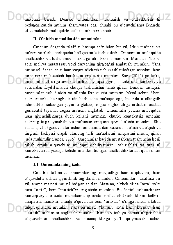 imkonini   beradi.   Demak,   omonimlarni   tushunish   va   o’zlashtirish   til
pedagogikasida   muhim   ahamiyatga   ega,   chunki   bu   o’quvchilarga   ikkinchi
tilda malakali muloqotchi bo’lish imkonini beradi.
II. O’qitish metodikasida omonimlar
Omonim   deganda   talaffuzi   boshqa   so z   bilan   bir   xil,   lekin   ma nosi   vaʻ ʼ
ba zan   yozilishi   boshqacha   bo lgan   so z   tushuniladi.   Omonimlar   muloqotda	
ʼ ʻ ʻ
chalkashlik   va   tushunmovchiliklarga   olib   kelishi   mumkin.   Masalan,   "bank"
so'zi moliya muassasasi yoki daryoning qirg'og'ini anglatishi mumkin. Yana
bir misol, "soat" so'zi ham vaqtni o'lchash uchun ishlatiladigan asbobni, ham
biror   narsani   kuzatish   harakatini   anglatishi   mumkin.   Smit   (2010)   ga   ko'ra,
omonimlar   til   o'rganuvchilar   uchun   ayniqsa   qiyin,   chunki   ular   kontekst   va
so'zlardan   foydalanishni   chuqur   tushunishni   talab   qiladi.   Bundan   tashqari,
omonimlar   turli   dialekt   va   tillarda   farq   qilishi   mumkin.   Misol   uchun,   "bar"
so'zi   amerikacha   ingliz   tilida   boshqacha   ma'noga   ega,   bu   erda   u   alkogolli
ichimliklar   sotadigan   joyni   anglatadi,   ingliz   ingliz   tiliga   nisbatan   odatda
gorizontal   tayanch   degan   ma'noni   anglatadi.   Omonimlar   yozma   muloqotda
ham   qiyinchiliklarga   duch   kelishi   mumkin,   chunki   kontekstsiz   omonim
so'zning   to'g'ri   yozilishi   va   ma'nosini   aniqlash   qiyin   bo'lishi   mumkin.   Shu
sababli, til o'rganuvchilar uchun omonimlardan xabardor bo'lish va o'qish va
tinglash   faoliyati   orqali   ularning   turli   ma'nolarini   aniqlashni   mashq   qilish
juda muhimdir (Jones, 2015). Omonimlar haqida mustahkam tushuncha hosil
qilish   orqali   o’quvchilar   muloqot   qobiliyatlarini   oshirishlari   va   turli   til
kontekstlarida  yuzaga  kelishi  mumkin  bo’lgan  chalkashliklardan  qochishlari
mumkin.
1.1. Omonimlarning izohi
Ona   tili   ta’limida   omonimlarning   mavjudligi   ham   o’qituvchi,   ham
o’quvchilar uchun qiyinchilik tug’dirishi mumkin. Omonimlar - talaffuzi bir
xil, ammo ma'nosi har xil bo'lgan so'zlar. Masalan, o’zbek tilida “orta” so’zi
ham   “o’rta”,   ham   “maktab”ni   anglatishi   mumkin.   Bu   "o'rta"   tushunchasini
kontseptsiya   sifatida   muhokama   qilishda   sinfda   chalkashliklarni   keltirib
chiqarishi  mumkin,  chunki o'quvchilar buni  "maktab"  o'rniga  ishora  sifatida
talqin qilishlari mumkin. Yana bir misol, “kurash” so’zi ham “kurash”, ham
“kurash”   ma’nosini   anglatishi   mumkin.   Jismoniy   tarbiya   darsini   o’rgatishda
o’qituvchilar   chalkashlik   va   noaniqliklarga   yo’l   qo’ymaslik   uchun
5