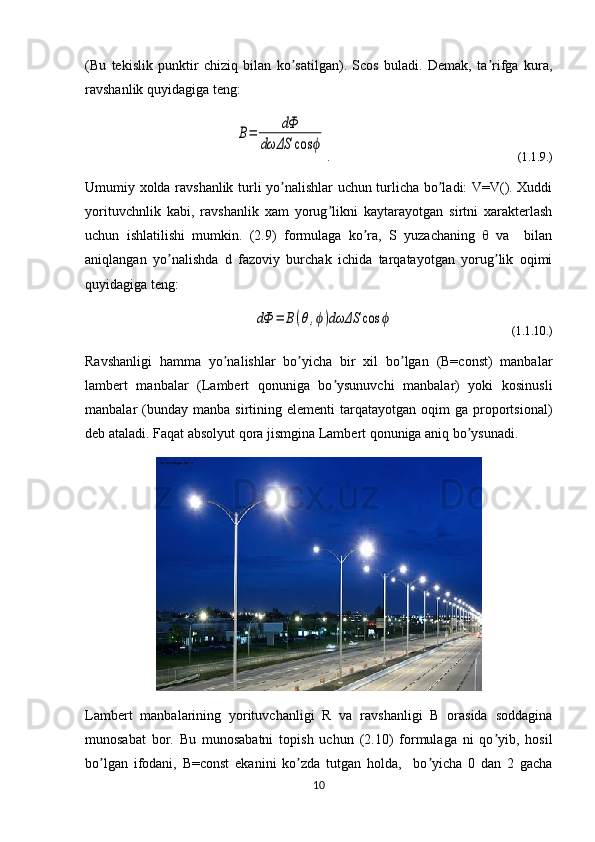 (Bu   tekislik   punktir   chiziq   bilan   ko satilgan).   Scos   buladi.   Demak,   ta rifga   kura,ʼ ʼ	 
ravshanlik quyidagiga teng:	
B=	dФ	
dωΔS	cos	ϕ
.                                                     (1.1.9.)
Umumiy xolda ravshanlik turli yo nalishlar uchun turlicha bo ladi: V=V(). Xuddi	
ʼ ʼ	
yorituvchnlik   kabi,   ravshanlik   xam   yorug likni   kaytarayotgan   sirtni   xarakterlash	
ʼ
uchun   ishlatilishi   mumkin.   (2.9)   formulaga   ko ra,   S   yuzachaning   θ   va     bilan	
ʼ	 
aniqlangan   yo nalishda   d   fazoviy   burchak   ichida   tarqatayotgan   yorug lik   oqimi	
ʼ ʼ	
quyidagiga teng:	
dФ	=	B(θ,ϕ)dωΔS	cos	ϕ
                                       (1.1.10.)
Ravshanligi   hamma   yo nalishlar   bo yicha   bir   xil   bo lgan   (B=const)   manbalar	
ʼ ʼ ʼ
lambert   manbalar   (Lambert   qonuniga   bo ysunuvchi   manbalar)   yoki   kosinusli	
ʼ
manbalar   (bunday  manba   sirtining  elementi   tarqatayotgan   oqim  ga   proportsional)
deb ataladi. Faqat absolyut qora jismgina Lambert qonuniga aniq bo ysunadi.	
ʼ
Lambert   manbalarining   yorituvchanligi   R   va   ravshanligi   B   orasida   soddagina
munosabat   bor.   Bu   munosabatni   topish   uchun   (2.10)   formulaga   ni   qo yib,   hosil	
ʼ
bo lgan   ifodani,   B=const   ekanini   ko zda   tutgan   holda,     bo yicha   0   dan   2   gacha	
ʼ ʼ ʼ	 
10