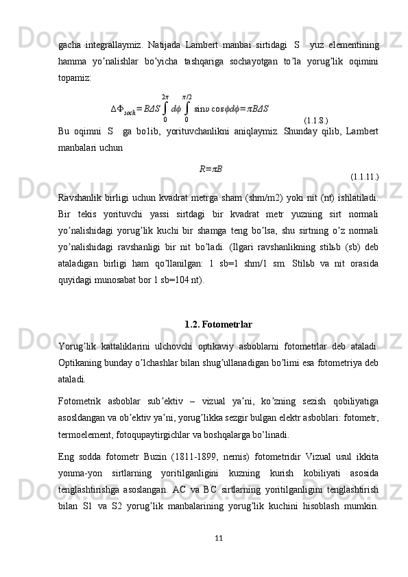 gacha   integrallaymiz.   Natijada   Lambert   manbai   sirtidagi   S   yuz   elementining
hamma   yo nalishlar   bo yicha   tashqariga   sochayotgan   to la   yorug lik   oqimini	
ʼ ʼ ʼ ʼ
topamiz:	
ΔΦ	soch	=	BΔS	∫
0
2π
dϕ	∫
0
π/2
sin	υcos	dϕ ϕ	=	πBΔS
                (1.1.8.)
Bu   oqimni   S   ga   bo lib,   yorituvchanlikni   aniqlaymiz.   Shunday   qilib,   Lambert	
 ʼ
manbalari uchun	
R=	πB
                                                             (1.1.11.)
Ravshanlik   birligi   uchun   kvadrat   metrga   sham   (shm/m2)   yoki   nit   (nt)   ishlatiladi.
Bir   tekis   yorituvchi   yassi   sirtdagi   bir   kvadrat   metr   yuzning   sirt   normali
yo nalishidagi   yorug lik   kuchi   bir   shamga   teng   bo lsa,   shu   sirtning   o z   normali	
ʼ ʼ ʼ ʼ
yo nalishidagi   ravshanligi   bir   nit   bo ladi.   (Ilgari   ravshanlikning   stilьb   (sb)   deb
ʼ ʼ
ataladigan   birligi   ham   qo llanilgan:   1   sb=1   shm/1   sm.   Stilьb   va   nit   orasida	
ʼ
quyidagi munosabat bor 1 sb=104 nt).
1.2. Fotometrlar
Yorug lik   kattaliklarini   ulchovchi   optikaviy   asboblarni   fotometrlar   deb   ataladi.	
ʼ
Optikaning bunday o lchashlar bilan shug ullanadigan bo limi esa fotometriya deb	
ʼ ʼ ʼ
ataladi.
Fotometrik   asboblar   sub ektiv   –   vizual   ya ni,   ko zning   sezish   qobiliyatiga	
ʼ ʼ ʼ
asosldangan va ob ektiv ya ni, yorug likka sezgir bulgan elektr asboblari: fotometr,	
ʼ ʼ ʼ
termoelement, fotoqupaytirgichlar va boshqalarga bo’linadi.
Eng   sodda   fotometr   Buzin   (1811-1899,   nemis)   fotometridir   Vizual   usul   ikkita
yonma-yon   sirtlarning   yoritilganligini   kuzning   kurish   kobiliyati   asosida
tenglashtirishga   asoslangan.   AC   va   BC   sirtlarning   yoritilganligini   tenglashtirish
bilan   S1   va   S2   yorug lik   manbalarining   yorug lik   kuchini   hisoblash   mumkin.	
ʼ ʼ
11