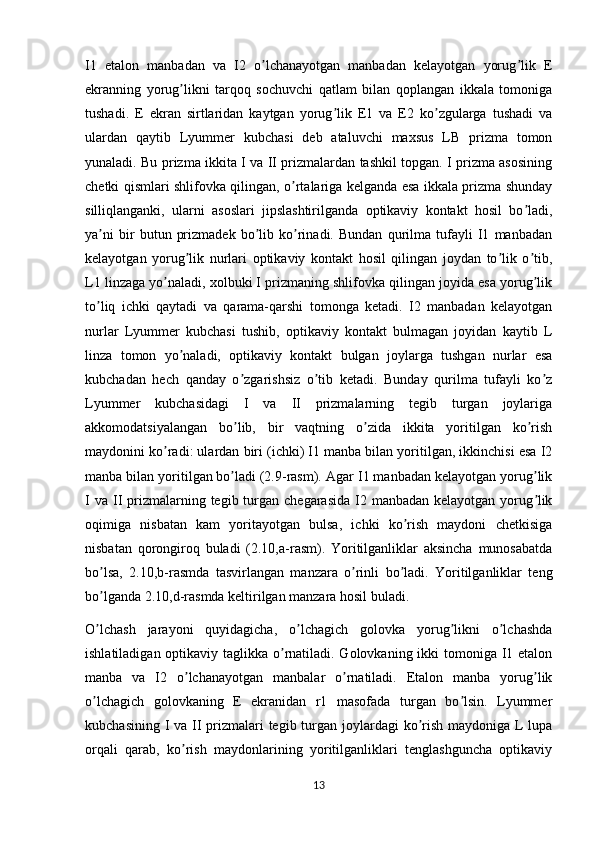 I1   etalon   manbadan   va   I2   o lchanayotgan   manbadan   kelayotgan   yorug lik   Eʼ ʼ
ekranning   yorug likni   tarqoq   sochuvchi   qatlam   bilan   qoplangan   ikkala   tomoniga	
ʼ
tushadi.   E   ekran   sirtlaridan   kaytgan   yorug lik   E1   va   E2   ko zgularga   tushadi   va	
ʼ ʼ
ulardan   qaytib   Lyummer   kubchasi   deb   ataluvchi   maxsus   LB   prizma   tomon
yunaladi. Bu prizma ikkita I va II prizmalardan tashkil topgan. I prizma asosining
chetki qismlari shlifovka qilingan, o rtalariga kelganda esa ikkala prizma shunday	
ʼ
silliqlanganki,   ularni   asoslari   jipslashtirilganda   optikaviy   kontakt   hosil   bo ladi,	
ʼ
ya ni   bir   butun   prizmadek   bo lib   ko rinadi.   Bundan   qurilma   tufayli   I1   manbadan	
ʼ ʼ ʼ
kelayotgan   yorug lik   nurlari   optikaviy   kontakt   hosil   qilingan   joydan   to lik   o tib,	
ʼ ʼ ʼ
L1 linzaga yo naladi, xolbuki I prizmaning shlifovka qilingan joyida esa yorug lik	
ʼ ʼ
to liq   ichki   qaytadi   va   qarama-qarshi   tomonga   ketadi.   I2   manbadan   kelayotgan	
ʼ
nurlar   Lyummer   kubchasi   tushib,   optikaviy   kontakt   bulmagan   joyidan   kaytib   L
linza   tomon   yo naladi,   optikaviy   kontakt   bulgan   joylarga   tushgan   nurlar   esa	
ʼ
kubchadan   hech   qanday   o zgarishsiz   o tib   ketadi.   Bunday   qurilma   tufayli   ko z	
ʼ ʼ ʼ
Lyummer   kubchasidagi   I   va   II   prizmalarning   tegib   turgan   joylariga
akkomodatsiyalangan   bo lib,   bir   vaqtning   o zida   ikkita   yoritilgan   ko rish
ʼ ʼ ʼ
maydonini ko radi: ulardan biri (ichki) I1 manba bilan yoritilgan, ikkinchisi esa I2	
ʼ
manba bilan yoritilgan   bo ladi (2.9-rasm). Аgar I1 manbadan kelayotgan yorug lik	
ʼ ʼ
I  va  II  prizmalarning tegib  turgan  chegarasida  I2 manbadan  kelayotgan  yorug lik	
ʼ
oqimiga   nisbatan   kam   yoritayotgan   bulsa,   ichki   ko rish   maydoni   chetkisiga	
ʼ
nisbatan   qorongiroq   buladi   (2.10,a-rasm).   Yoritilganliklar   aksincha   munosabatda
bo lsa,   2.10,b-rasmda   tasvirlangan   manzara   o rinli   bo ladi.   Yoritilganliklar   teng	
ʼ ʼ ʼ
bo lganda 2.10,d-rasmda keltirilgan manzara hosil buladi.
ʼ
O lchash   jarayoni   quyidagicha,   o lchagich   golovka   yorug likni   o lchashda
ʼ ʼ ʼ ʼ
ishlatiladigan optikaviy taglikka o rnatiladi. Golovkaning ikki tomoniga I1 etalon	
ʼ
manba   va   I2   o lchanayotgan   manbalar   o rnatiladi.   Etalon   manba   yorug lik	
ʼ ʼ ʼ
o lchagich   golovkaning   E   ekranidan   r1   masofada   turgan   bo lsin.   Lyummer	
ʼ ʼ
kubchasining I va II prizmalari tegib turgan joylardagi  ko rish maydoniga L lupa	
ʼ
orqali   qarab,   ko rish   maydonlarining   yoritilganliklari   tenglashguncha   optikaviy	
ʼ
13