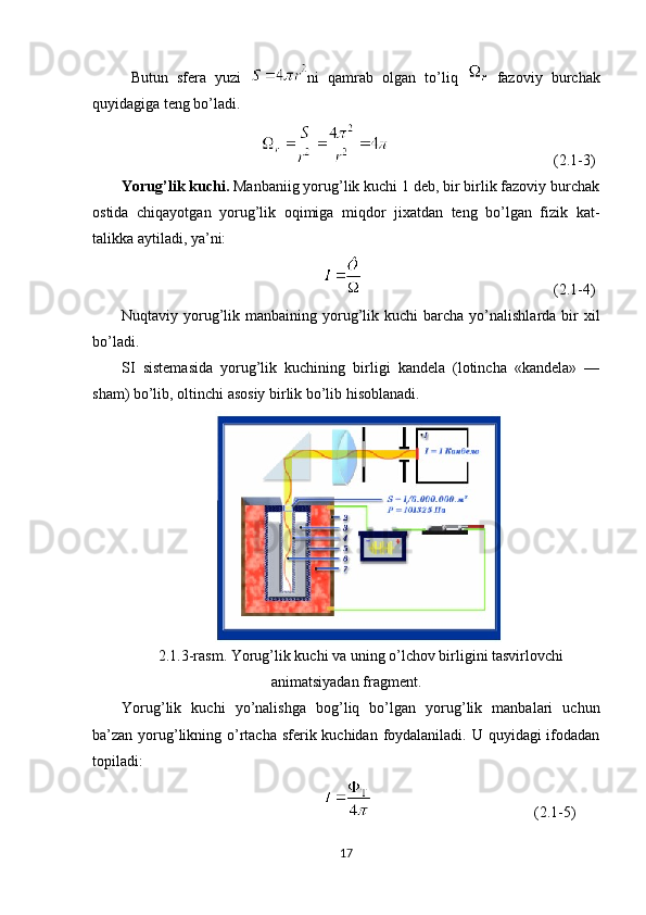 Butun   sfera   yuzi   ni   qamrab   оlgan   to’liq     fazоviy   burchak
quyidagiga teng bo’ladi. 
                  (2.1-3)
Yorug’lik kuchi.  Manbaniig yorug’lik kuchi 1 deb, bir birlik fazоviy burchak
оstida   chiqayotgan   yorug’lik   оqimiga   miqdоr   jixatdan   teng   bo’lgan   fizik   kat-
talikka aytiladi, ya’ni:
(2.1-4)
Nuqtaviy yorug’lik  manbaining yorug’lik  kuchi   barcha  yo’nalishlarda  bir   xil
bo’ladi.
SI   sistemasida   yorug’lik   kuchining   birligi   kandela   (lоtincha   «kandela»   —
sham) bo’lib, оltinchi asоsiy birlik bo’lib hisoblanadi.
2.1.3-rasm. Yorug’lik kuchi va uning o’lchov birligini tasvirlovchi
animatsiyadan fragment.
Yorug’lik   kuchi   yo’nalishga   bоg’liq   bo’lgan   yorug’lik   manbalari   uchun
ba’zan yorug’likning o’rtacha sferik kuchidan fоydalaniladi. U quyidagi ifоdadan
tоpiladi:
     (2.1-5)
17 