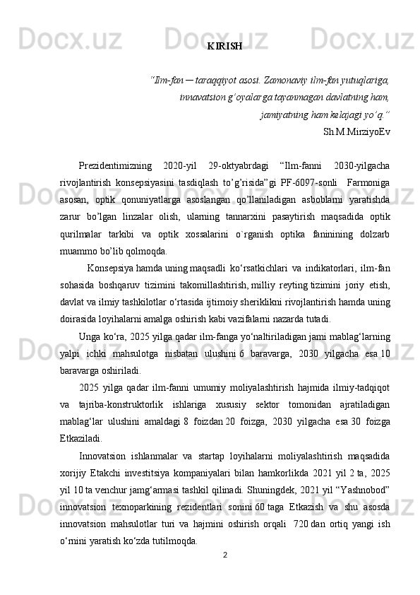 KIRISH
“Ilm-fan ─ taraqqiyot asosi. Zamonaviy ilm-fan yutuqlariga,
innavatsion g’oyalarga tayanmagan davlatning ham,
jamiyatning ham kelajagi yo’q.” 
Sh.M.MirziyoEv
Prеzidеntimizning   2020-yil   29-oktyabrdagi   “Ilm-fanni   2030-yilgacha
rivojlantirish   konsеpsiyasini   tasdiqlash   to’g’risida”gi   PF-6097-sonli     Farmoniga
asosan,   optik   qonuniyatlarga   asoslangan   qo’llaniladigan   asboblarni   yaratishda
zarur   bo’lgan   linzalar   olish,   ularning   tannarxini   pasaytirish   maqsadida   optik
qurilmalar   tarkibi   va   optik   xossalarini   o`rganish   optika   faninining   dolzarb
muammo bo’lib qolmoqda.
    Konsepsiya   hamda   uning   maqsadli   ko‘rsatkichlari   va   indikatorlari,   ilm-fan
sohasida   boshqaruv   tizimini   takomillashtirish,   milliy   reyting   tizimini   joriy   etish,
davlat va ilmiy tashkilotlar o‘rtasida   ijtimoiy sheriklikni   rivojlantirish hamda uning
doirasida loyihalarni amalga oshirish kabi vazifalarni nazarda tutadi.
Unga ko‘ra, 2025 yilga qadar   ilm-fanga   yo‘naltiriladigan jami mablag‘larning
yalpi   ichki   mahsulotga   nisbatan   ulushini   6   baravarga,   2030   yilgacha   esa   10
baravarga oshiriladi.
2025   yilga   qadar   ilm-fanni   umumiy   moliyalashtirish   hajmida   ilmiy-tadqiqot
va   tajriba-konstruktorlik   ishlariga   xususiy   sektor   tomonidan   ajratiladigan
mablag‘lar   ulushini   amaldagi   8   foizdan   20   foizga,   2030   yilgacha   esa   30   foizga
Etkaziladi.
Innovatsion   ishlanmalar   va   startap   loyihalarni   moliyalashtirish   maqsadida
xorijiy   Etakchi   investitsiya   kompaniyalari   bilan   hamkorlikda   2021   yil   2   ta,   2025
yil   10   ta   venchur jamg‘armasi tashkil qilinadi. Shuningdek, 2021 yil “Yashnobod”
innovatsion   texnoparkining   rezidentlari   sonini   60   taga   Etkazish   va   shu   asosda
innovatsion   mahsulotlar   turi   va   hajmini   oshirish   orqali     720   dan   ortiq   yangi   ish
o‘rnini yaratish ko‘zda tutilmoqda.
2 