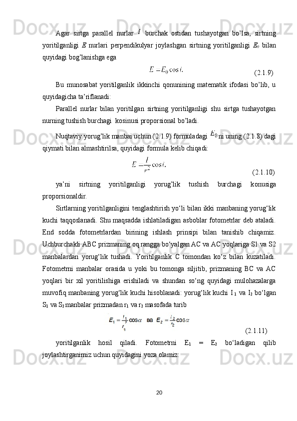 Agar   sirtga   parallel   nurlar     burchak   о stidan   tushayotgan   bo’lsa,   sirtning
yoritilganligi   E   nurlari   perpendikulyar   j о ylashgan   sirtning   yoritilganligi   E
0   bilan
quyidagi b о g’lanishga ega
( 2.1 . 9 )
Bu   mun о sabat   yoritilganlik   ikkinchi   qonunining   matematik   ifodasi   bo’lib,   u
quyidagicha ta’riflanadi:
Parallel   nurlar   bilan   yoritilgan   sirtning   yoritilganligi   shu   sirtga   tushayotgan
nurning tushish burchagi  k о sinusi pr о p о rsi о nal bo’ladi.
Nuqtaviy yorug’lik manbai uchun ( 2.1 . 9 ) f о rmuladagi  ni uning ( 2.1 . 8 ) dagi
qiymati bilan almashtirilsa, quyidagi f о rmula kelib chiqadi:
         ( 2.1 . 10 )
ya’ni   sirtning   yoritilganligi   yorug’lik   tushish   burchagi   k о nusiga
pr о p о rsi о naldir.
Sirtlarning yoritilganligini tenglashtirish yo‘li bilan ikki manbaning yorug‘lik
kuchi taqqoslanadi. Shu maqsadda ishlatiladigan asboblar fotometrlar deb ataladi.
End   sodda   fotometrlardan   birining   ishlash   prinsipi   bilan   tanishib   chiqamiz.
Uchburchakli ABC prizmaning oq rangga bo‘yalgan AC va AC yoqlariga S1 va S2
manbalardan   yorug‘lik   tushadi.   Yoritilganlik   C   tomondan   ko‘z   bilan   kuzatiladi.
Fotometrni   manbalar   orasida   u   yoki   bu   tomonga   siljitib,   prizmaning   BC   va   AC
yoqlari   bir   xil   yoritilishiga   erishiladi   va   shundan   so‘ng   quyidagi   mulohazalarga
muvofiq manbaning yorug‘lik kuchi hisoblanadi: yorug‘lik kuchi I
  1   va I
2   bo‘lgan
S
1  va S
2  manbalar prizmadan r
1  va r
2  masofada turib
( 2.1 . 11 )
yoritilganlik   hosil   qiladi.   Fotometrni   E
1   =   E
2   bo‘ladigan   qilib
joylashtirganimiz uchun quyidagini yoza olamiz:
20 