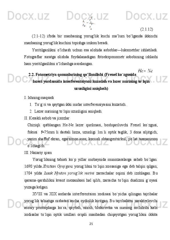 ( 2.1 . 12)
( 2.1-12)   ifoda   bir   manbaning   yorug‘lik   kuchi   ma’lum   bo‘lganda   ikkinchi
manbaning yorug‘lik kuchini topishga imkon beradi.
Yoritilganlikni   o‘lchash   uchun   esa   alohida   asboblar—luksmetrlar   ishlatiladi.
Fotograflar   suratga   olishda   foydalanadigan   fotoeksponometr   asbobining   ishlashi
ham yoritilganlikni o‘lchashga asoslangan.
2.2.  Fоtоmetriya qonunlarining qo’llanilishi  (Frenel ko`zgusida  
lazeri   yordamida   interferentsiyani   kuzatish   va   lazer   nurining   to`lqin
uzunligini   aniqlash)
I. Ishning maqsadi
1. To`g`ri va qaytgan ikki nurlar interferensiyasini kuzatish.  
2. Lazer  nurining  to` l qin uzunligini aniqlash.
II.  Kerakli asbob va jixozlar
Chiziqli   qutblangan   He-Ne   lazer   qurilmasi,   boshqariluvchi   Frenel   ko`zgusi,
fokusi     f=75mm   li   dastali   linza,   uzunligi   1m   li   optik   taglik,   3   dona   siljitgich,
yarim shaffof ekran, egarsimon asos, konusli shtangentsirkul, po`lat tasmasimon
o`lchagich .
III. Nazariy qism
Yorug`likning   tabiati   ko`p   yillar   mobaynida   munozaralarga   sabab   bo`lgan.
1690 yilda   Xristian Gyuygens   yorug`likni to`lqin xossasiga ega deb talqin qilgan;
1704   yilda   Isaak   Nyuton   yorug`lik   nurini   zarrachalar   oqimi   deb   izohlagan.   Bu
qarama-qarshilikni   kvant   mexanikasi   hal   qilib,   zarracha   to`lqin   dualizmi   g`oyasi
yuzaga kelgan.
XVIII   va   XIX   asrlarda   interferen ts ion   xodisasi   bo`yicha   qilingan   tajribalar
yorug`lik tabiatiga nisbatan ancha oydinlik kiritgan. Bu tajribalarni xarakterlovchi
asosiy   prin ts iplarga   ko`ra,   qaytish,   sinish,   blokirovka   va   nurning   sochilishi   kabi
xodisalar   to`lqin   optik   usullari   orqali   manbadan   chiqayotgan   yorug`likni   ikkita
21