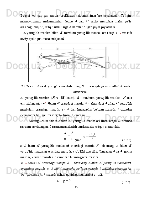 To`g`ri   va   qaytgan   nurlar   proEktsion   ekranda   interferentsiyalanadi.   To`lqin
intensivligining   maksimumlari   doimo   A
  dan  A'   gacha   masofada   nurlar   yo`li
orasidagi farq 	
A' , to`lqin uzunligiga A karrali bo`lgan joyda joylashadi.
A
  yorug`lik   manbai   bilan  	
A'   mavhum   yorug`lik   manbai   orasidagi   a − ¿
  masofa
oddiy optik qurilmada aniqlanadi.
2 .2.2 -r asm .   A
 va 	
A'  yorug`lik manbalarining  N
 linza orqali yarim shaffof ekranda
akslanishi .
A
-   yorug`lik   manbai   ( H ye − NE
  lazer),   A '
-   mavhum   yorug`lik   manbai,   N
  aks
ettirish linzasi, 	
a−¿  	A bilan 	A'  orasidagi masofa, 	B  -  ekrandagi 	A  bilan 	A'  yorug`lik
manbalari   orasidagi   masofa,   g
-   A
  dan   linzagacha   bo`lgan   masofa,   b
- linzadan
ekrangacha bo`lgan masofa, 	
N -  linza, 	R - ko`zgu.
Buning   uchun   ikkita   A
bilan   A '
  yorug`lik   manbalari   linza   orqali   S
  ekranda
ravshan tasvirlangan. 2-rasmdan akslanish tenslamasini chiqarish mumkin:
 yoki                                   (2.2.2)
a − A
  bilan  	
A'   yorug`lik   manbalari   orasidagi   masofa   V
-   e krandagi   A
  bilan   A '
yorug`lik manbalari orasidagi masofa, 	
g - ob’Ekt masofasi  	b linzadan 	A   va 	A'  gacha
masofa,  -  tasvir masofasi b ekrandan N linzagacha masofa.	
a−¿
 	A bilan  	A'   orasidagi masofa ,  	B   -    ekrandagi  	A   bilan  	A'   yorug`lik manbalari
orasidagi   masofa,  	
g -   A
  dan   linzagacha   bo`lgan   masofa,   b
- linzadan   ekrangacha
bo`lgan masofa , 	
L   masofa uchun quyidagi munosabat o`rinli:
                                                                   (2.2.3)
23