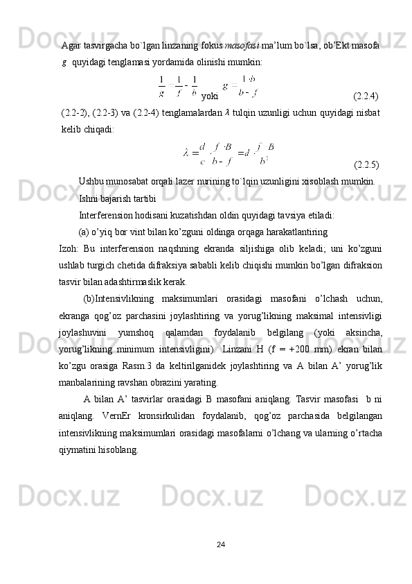 Agar tasvirgacha bo`lgan linzaning fokus  masofasi  ma’lum bo`lsa, ob’Ekt masofag
  quyidagi tenglamasi yordamida olinishi mumkin:
 yoki                                        ( 2.2 . 4)
( 2.2- 2), ( 2.2- 3)   va   ( 2.2- 4) tenglamalardan  	
λ   tulqin uzunligi uchun quyidagi nisbat
kelib chiqadi:
                                 ( 2.2 . 5)
Ushbu munosabat orqali lazer nurining to`lqin uzunligini xisoblash mumkin.
Ishni bajarish  tartibi
Interferension hodisani kuzatishdan oldin quyidagi tavsiya etiladi: 
(a) o’yiq bor vint bilan ko’zguni oldinga orqaga harakatlantiring  
Izoh:   Bu   interferension   naqshning   ekranda   siljishiga   olib   keladi;   uni   ko’zguni
ushlab turgich chetida difraksiya sababli kelib chiqishi mumkin bo’lgan difraksion
tasvir bilan adashtirmaslik kerak.
(b)Intensivlikning   maksimumlari   orasidagi   masofani   o’lchash   uchun,
ekranga   qog’oz   parchasini   joylashtiring   va   yorug’likning   maksimal   intensivligi
joylashuvini   yumshoq   qalamdan   foydalanib   belgilang   (yoki   aksincha,
yorug’likning   minimum   intensivligini)     Linzani   H   (f   =   +200   mm)   ekran   bilan
ko’zgu   orasiga   Rasm.3   da   keltirilganidek   joylashtiring   va   A   bilan   A’   yorug’lik
manbalarining ravshan obrazini yarating. 
A   bilan   A’   tasvirlar   orasidagi   B   masofani   aniqlang.   Tasvir   masofasi     b   ni
aniqlang.   VernEr   kronsirkulidan   foydalanib,   qog’oz   parchasida   belgilangan
intensivlikning maksimumlari orasidagi masofalarni o’lchang va ularning o’rtacha
qiymatini hisoblang.
24 
