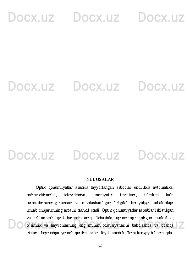 X ULOSA LAR
Optik   qonunuiyatlar   asosida   tayyorlangan   asboblar   endilikda   avtomatika,
radioelеktronika,   tеlеvidеniya,   kompyutеr   tеxnikasi,   teleskop   kabi
turmushimizning   ravnaqi   va   muhtashamligini   bеlgilab   bеrayotgan   sohalardagi
ishlab chiqarishning asosini tashkil etadi. Optik qonunuiyatlar asboblar ishlatilgan
va qishloq xo’jaligida haroratni aniq o’lchashda, tuproqning namligini aniqlashda,
o’simlik   va   hayvonlarning   eng   muhim   xususiyatlarini   baholashda   va   boshqa
ishlarni bajarishga  yaroqli qurilmalardan foydalanish ko’lami kеngayib bormoqda.
26