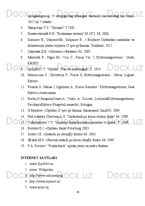 qilinganligining   25  yilligiga   bag ` ishlangan    tantanali   marosimdagi   ma ` ruzasi .
2017  yil  7  dekabr
4. Ландсберг Г.С. "Oптика" T 1981.
5. Kалитеевский Н.И. "Волновая оптика" M.1971. M. 2006.
6. Karimov   R.,   OtajonovSh.,   Eshjanov   B.,   1.Buribaev   Optikadan   masalalar   va
laboratoriya ishlari to'plami O’quv qo'llanma, Toshkent, 2012.
7. Сивухин Д.В. «Oптика» «Физмат» M. 2005.
8. Mazzoldi   P .,   Nigro   M.,   Voci   C.,   Fisica   Vol.   2,   Elettromagnetismo   -   Onde,
EdiSES
9. Qo'yliEv V.T.  "Optika” “Fan va texnologiya” T. 2014.
10. Mencuccini   C.,   Silvestrini   P.,   Fisica   II,   Elettromagnetismo   -   Ottica,   Liguori
Editore
11. Focardi S., Massa I, Uguzzoni A., Fisica Generale - Elettromagnetismo, Casa
Editrice Ambrosiana
12. Bertin,N.SempriniCesari,A.   Vitale,   A.   Zoccoli,   LezionidiElettromagnetismo,
EsculapioEditore (ProgettoLeonardo), Bologna.
13. G.Muralov. «Optika»,O‘quv qo‘llanma, Samarqand, SamDU, 2004. 
14. Pod redaksiy Chertova A.G. "Zadachnik po kursu obshey fiziki" M. 1989. 
15. Volkenshteyn V.S. "Umumiy fizika kursidan masalalar to‘plami” T. 1969.
16. Butikov E.I. «Optika» Sankt-Peterburg 2003. 
17. Irodov I.E. «Zadachi po obo щ Ey fizike» M. 2003. 
18. SEdrik M.S. «Sbornik zadach po kursu ob щ Ey fiziki» M. 1989.
19. F.A. Korolev. “Fizika kursi” optika, atom va yadro fizikasi.
INTERNET SAYTLARI
1. www.ZiyoNet.uz.
2. www. Wikipedia.
3. http://www-nds.iaea.org
4. http://www.ziyonet.uz
5. www.arxiv.uz
28 