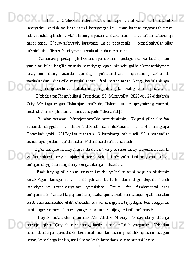           Hozirda   O’zbekiston   demokratik   huquqiy   davlat   va   adolatli   fuqarolik
jamiyatini     qurish   yo’lidan   izchil   borayotganligi   uchun   kadrlar   tayyorlash   tizimi
tubdan isloh qilindi, davlat ijtimoiy siyosatida shaxs manfaati va ta’lim ustuvorligi
qaror   topdi.   O’quv-tarbiyaviy   jarayonni   ilg’or   pedagogik         texnologiyalar   bilan
ta’minlash ta’lim sifatini yaxshilashda alohida o’rin tutadi.
            Zamonaviy   pedagogik   texnologiya   o’zining   pedagogika   va   boshqa   fan
yutuqlari bilan bog’liq xususiy nazariyaga ega u birinchi galda o’quv-tarbiyaviy
jarayonni   ilmiy   asosda   qurishga   yo’naltirilgan   o’qitishning   axborotli
vositalaridan,   didaktik   materiallardan,   faol   metodlardan   keng   foydalanishga
asoslangan o’qituvchi va talabalarning birgalikdagi faoliyatiga zamin yaratadi.
           O’zbekiston Respublikasi  Prezidenti SH.MirziyoEv   2020-yil 29-dekabrda
Oliy   Majlisga   qilgan   “Murojatnoma”sida,   “Mamlakat   taraqqiyotining   zamini,
hech shubhasiz ,ilm fan va innovatsiyadir” deb aytdi[1].
             Bundan  tashqari”  Murojatnoma”da  prezidentimiz,  “Kelgusi   yilda ilm-fan
sohasida   oliygohlar   va   ilmiy   tashkilotlardagi   doktorantlar   soni   4.5   mingtaga
Etkaziladi   yoki     2017-yilga   nisbatan     3   barobarga   oshiriladi.   SHu   maqsadlar
uchun byudjetdan , qo’shimcha  240 milliard so’m ajratiladi.
       Ilg’or xalqaro amaliyot asosida dotsent va professor ilmiy unvonlari, falsafa
va fan doktori ilmiy darajalarini berish vakolati o’z yo’nalishi bo’yicha nufuzli
bo’lgan oliygohlarning ilmiy kengashlariga o’tkaziladi.
            Endi   keying   yil   uchun   ustuvor   ilm-fan   yo’nalishlarini   belgilab   olishimiz
kerak.Agar   tarixga   nazar   tashlaydigan   bo’lsak,   dunyodagi   deyarli   barch
kashfiyot   va   texnologiyalarni   yaratishda   “Fizika”   fani   fundamental   asos
bo’lganini ko’ramiz.Haqiqatan ham, fizika qonuniyatlarini chuqur egallamasdan
turib, mashinasozlik, elektrotexnika,suv va energiyani tejaydigan texnologiyalar
kabi bugun zamon talab qilayotgan soxalarda natijaga erishib bo’lmaydi.
            Buyuk   mutafakkir   shoirimiz   Mir   Alisher   Navoiy   o’z   davrida   yoshlarga
murojat   qilib   “Quyoshliq   istasang,   kasbi   kamol   et”,deb   yozganlar.   CHindan
ham,odamlarga   quyoshdek   beminnat   nur   taratishni,yaxshilik   qilishni   istagan
inson, kamolotga intilib, turli ilm va kasb-hunarlarni o’zlashtirishi lozim.
3 