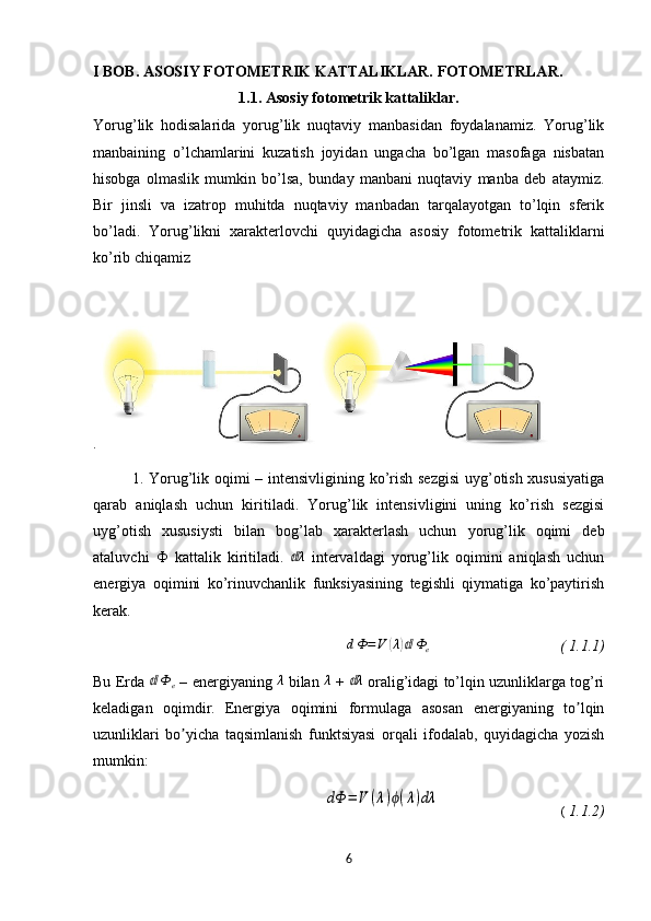 I BOB.   ASOSIY FOTOMETRIK KATTALIKLAR. FOTOMETRLAR.
1.1. Asosiy fotometrik kattaliklar.
Yorug’lik   hodisalarida   yorug’lik   nuqtaviy   manbasidan   foydalanamiz.   Yorug’lik
manbaining   o’lchamlarini   kuzatish   joyidan   ungacha   bo’lgan   masofaga   nisbatan
hisobga   olmaslik   mumkin   bo’lsa,   bunday   manbani   nuqtaviy   manba   deb   ataymiz.
Bir   jinsli   va   izatrop   muhitda   nuqtaviy   manbadan   tarqalayotgan   to’lqin   sferik
bo’ladi.   Yorug’likni   xarakterlovchi   quyidagicha   asosiy   fotometrik   kattaliklarni
ko’rib chiqamiz
.    
1. Yorug’lik oqimi – intensivligining ko’rish sezgisi  uyg’otish xususiyatiga
qarab   aniqlash   uchun   kiritiladi.   Yorug’lik   intensivligini   uning   ko’rish   sezgisi
uyg’otish   xususiysti   bilan   bog’lab   xarakterlash   uchun   yorug’lik   oqimi   deb
ataluvchi   Ф   kattalik   kiritiladi.  λⅆ   intervaldagi   yorug’lik   oqimini   aniqlash   uchun
energiya   oqimini   ko’rinuvchanlik   funksiyasining   tegishli   qiymatiga   ko’paytirish
kerak. 	
dФ=V	(λ)ⅆФe
                                  ( 1.1.1)
Bu Erda 	
ⅆФ	e  – energiyaning 	λ  bilan  	λ  +  	λⅆ  oralig’idagi to’lqin uzunliklarga tog’ri
keladigan   oqimdir.   Energiya   oqimini   formulaga   asosan   energiyaning   to lqin	
ʼ
uzunliklari   bo yicha   taqsimlanish   funktsiyasi   orqali   ifodalab,   quyidagicha   yozish	
ʼ
mumkin:	
dΦ	=	V	(λ)ϕ(λ)dλ
                                     (  1.1.2)
6
