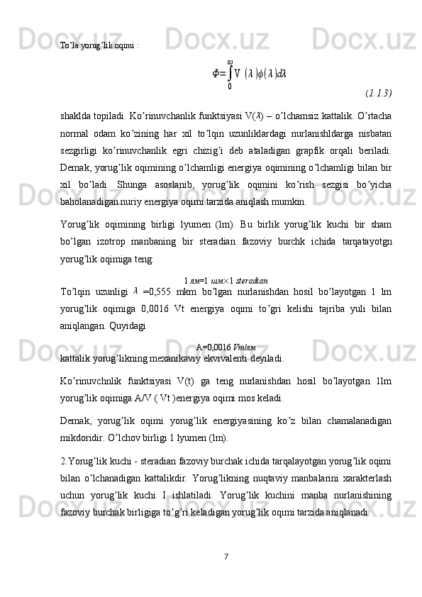 To’la yorug’lik oqimi :Φ	=∫
0
∞	
V 	(λ)ϕ(λ)dλ
                                    ( 1.1.3)
shaklda topiladi. Ko rinuvchanlik funktsiyasi V(	
ʼ	λ ) – o lchamsiz kattalik. O rtacha	ʼ ʼ
normal   odam   ko zining   har   xil   to lqin   uzunliklardagi   nurlanishldarga   nisbatan	
ʼ ʼ
sezgirligi   ko rinuvchanlik   egri   chizig i   deb   ataladigan   grapfik   orqali   beriladi.	
ʼ ʼ
Demak, yorug lik oqimining o lchamligi energiya oqimining o lchamligi bilan bir
ʼ ʼ ʼ
xil   bo ladi.   Shunga   asoslanib,   yorug lik   oqimini   ko rish   sezgisi   bo yicha	
ʼ ʼ ʼ ʼ
baholanadigan nuriy energiya oqimi tarzida aniqlash mumkin. 
Yorug lik   oqimining   birligi   lyumen   (lm).   Bu   birlik   yorug lik   kuchi   bir   sham
ʼ ʼ
bo’lgan   izotrop   manbaning   bir   steradian   fazoviy   burchk   ichida   tarqatayotgn
yorug lik oqimiga teng:
ʼ
1  лм =1  шм  1   steradian
To lqin   uzunligi  	
ʼ λ
  =0,555   mkm   bo lgan   nurlanishdan   hosil   bo layotgan   1   lm	ʼ ʼ
yorug lik   oqimiga   0,0016   Vt   energiya   oqimi   to gri   kelishi   tajriba   yuli   bilan	
ʼ ʼ
aniqlangan. Quyidagi
А=0,0016  V т / лм
kattalik yorug likning mexanikaviy ekvivalenti deyiladi.	
ʼ
Ko rinuvchnlik   funktsiyasi   V(t)   ga   teng   nurlanishdan   hosil   bo layotgan   1lm	
ʼ ʼ
yorug lik oqimiga А/V ( Vt )energiya oqimi mos keladi.	
ʼ
Demak,   yorug lik   oqimi   yorug lik   energiyasining   ko z   bilan   chamalanadigan	
ʼ ʼ ʼ
mikdoridir. O lchov birligi 1 lyumen (lm).
ʼ
2.Yorug lik kuchi - steradian fazoviy burchak ichida tarqalayotgan yorug lik oqimi	
ʼ ʼ
bilan   o lchanadigan   kattalikdir.   Yorug likning   nuqtaviy   manbalarini   xarakterlash
ʼ ʼ
uchun   yorug lik   kuchi   I   ishlatiladi.   Yorug lik   kuchini   manba   nurlanishining	
ʼ ʼ
fazoviy burchak birligiga to g ri keladigan yorug lik oqimi tarzida aniqlanadi.	
ʼ ʼ ʼ
7