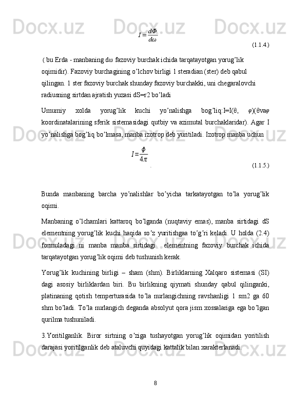 I=	dФ
dω                                                               (1.1.4.)
 (  bu Erda - manbaning dω fazoviy burchak ichida tarqatayotgan yorug lik 	
ʼ
oqimidir). Fazoviy burchagining o lchov birligi 1 steradian (ster) deb qabul 	
ʼ
qilingan. 1 ster fazoviy burchak shunday fazoviy burchakki, uni chegaralovchi 
radiusning sirtdan ajratish yuzasi dS=r2 bo ladi 	
ʼ
Umumiy   xolda   yorug lik   kuchi   yo nalishga   bog liq:I=I(θ,  	
ʼ ʼ ʼ φ
)(θva φ
koordinatalarining sferik sistemasidagi  qutbiy va azimutal burchaklaridar). Аgar I
yo nalishga bog liq bo lmasa, manba izotrop deb yuritiladi. Izotrop manba uchun	
ʼ ʼ ʼ	
I=	Φ
4π
.                                                                      (1.1.5.)
Bunda   manbaning   barcha   yo nalishlar   bo yicha   tarkatayotgan   to la   yorug lik	
ʼ ʼ ʼ ʼ
oqimi.
Manbaning   o lchamlari   kattaroq   bo lganda   (nuqtaviy   emas),   manba   sirtidagi   dS	
ʼ ʼ
elementning   yorug lik   kuchi   haqida   so z   yuritishgaa   to g ri   keladi.   U   holda   (2.4)	
ʼ ʼ ʼ ʼ
formuladagi   ni   manba   manba   sirtidagi     elementning   fazoviy   burchak   ichida
tarqatayotgan yorug lik oqimi deb tushunish kerak. 
ʼ
Yorug lik   kuchining   birligi   –   sham   (shm).   Birliklarning   Xalqaro   sistemasi   (SI)	
ʼ
dagi   asosiy   birliklardan   biri.   Bu   birlikning   qiymati   shunday   qabul   qilinganki,
platinaning   qotish   temperturasida   to la   nurlangichning   ravshanligi   1   sm2   ga   60	
ʼ
shm bo ladi. To la nurlangich deganda absolyut qora jism xossalariga ega bo lgan	
ʼ ʼ ʼ
qurilma tushuniladi.
3.Yoritilganlik.   Biror   sirtning   o ziga   tushayotgan   yorug lik   oqimidan   yoritilish	
ʼ ʼ
darajasi yoritilganlik deb ataluvchi quyidagi kattalik bilan xarakterlanadi.
8 
