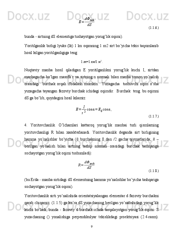 E=	
dФ	tush
dS                                                             (1.1.6.)
bunda - sirtning dS elementiga tushayotgan yorug lik oqimi).	
ʼ
Yoritilganlik birligi lyuks (lk) 1 lm oqimning 1 m2 sirt bo yicha tekis taqsimlanib	
ʼ
hosil kilgan yoritilganligiga teng:
1  лк =1  лм /1  м 2
.
Nuqtaviy   manba   hosil   qiladigan   E   yoritilganlikni   yorug lik   kuchi   I,   sirtdan	
ʼ
manbagacha bo lgan masofa r va sirtning n normali bilan manba tomon yo nalish	
ʼ ʼ
orasidagi     burchak   orqali   ifodalash   mumkin.     Yuzagacha     tushuvchi   oqim   o sha	
ʼ
yuzagacha tayangan fazoviy burchak ichidagi oqimdir.    B urchak   teng. bu oqimni
dS ga bo lib, quyidagini hosil kilamiz:	
ʼ	
E=	I
r2cos	α=	E0cos	α,
                                       (1.1.7.)
4.   Yorituvchanlik.   O lchamlari   kattaroq   yorug lik   manbai   turli   qismlarning	
ʼ ʼ
yorituvchanligi   R   bilan   xarakterlanadi.   Yorituvchanlik   deganda   sirt   birligining
hamma   yo nalishlar   bo yicha   (θ   burchakning   0   dan   /2   gacha   qiymatlarida;   θ   –	
ʼ ʼ	
berilgan   yo nalish   bilan   sirtning   tashqi   normali   orasidagi   burchak   tashqariga	
ʼ
sochayotgan yorug lik oqimi tushuniladi):	
ʼ
                       	
R=	
dΦ	soch
dS                                                         (1.1.8.)
( bu Erda - manba sirtidagi dS elementning hamma yo nalishlar bo yicha tashqariga	
ʼ ʼ
sochayotgan yorug lik oqimi).	
ʼ
Yorituvchanlik sirt i  yo nalishida orientatsiyalangan elementar d fazoviy burchakni	
ʼ	
qarab chiqamiz.   ( 1.1.5 ) ga ko ra 	
ʼ d S yuzachaning berilgan yo nalishidagi yorug lik	ʼ ʼ
kuchi  bo ladi, bunda  - fazoviy d burchak ichida tarqalayotgan yorug lik oqimi. S	
ʼ ʼ	 
yuzachaning   ()   yonalishiga   perpendikulyar   tekislikdagi   proektsiyasi   (2.4-rasm).	
 ʼ
9