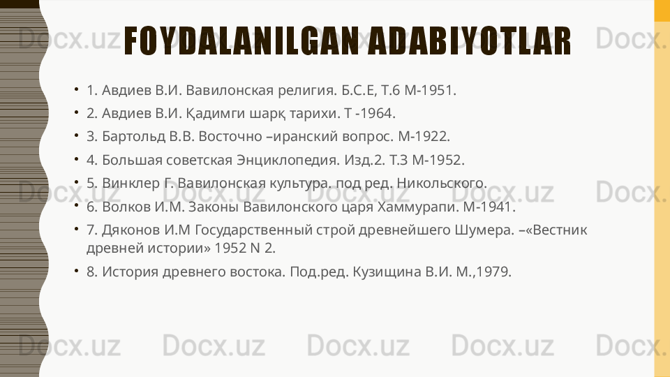 FOYDAL ANILGAN ADABIYOTL AR
•
1. Авдиев В.И. Вавилонская религия. Б.С.Е, Т.6 М-1951. 
•
2. Авдиев В.И. Қадимги шарқ тарихи. Т -1964. 
•
3. Бартольд В.В. Восточно –иранский вопрос. М-1922. 
•
4. Большая советская Энциклопедия. Изд.2. Т.З М-1952. 
•
5. Винклер Г. Вавилонская культура. под ред. Никольского. 
•
6. Волков И.М. Законы Вавилонского царя Хаммурапи. М-1941. 
•
7. Дяконов И.М Государственный строй древнейшего Шумера. –«Вестник 
древней истории» 1952 N 2. 
•
8. История древнего востока. Под.ред. Кузищина В.И. М.,1979. 