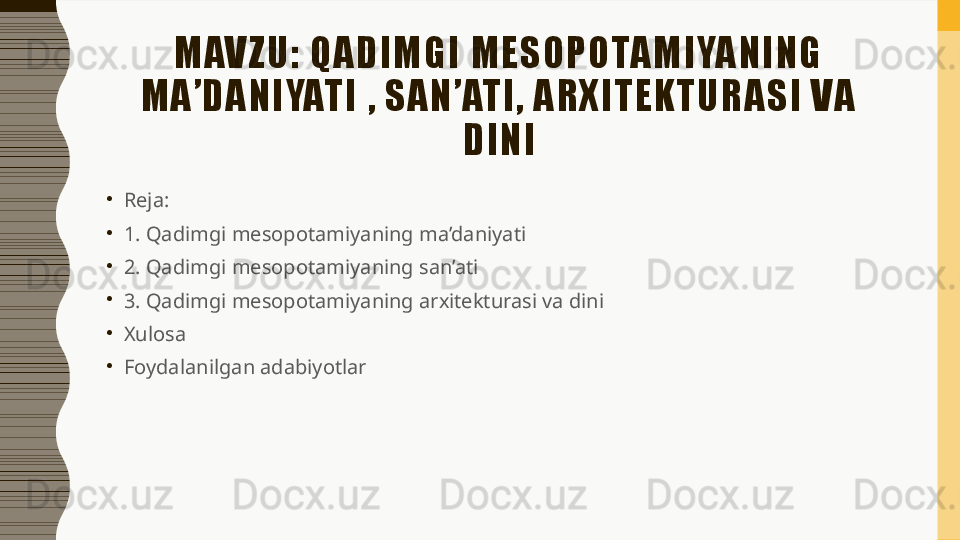 M AVZ U:  QADIM G I  M ESO PO TAM IYA NING  
M A’DANIYATI  ,  SAN ’ATI,   ARXITEK TU RASI  VA 
DINI
•
Reja: 
•
1. Qadimgi mesopotamiyaning ma’daniyati
•
2. Qadimgi mesopotamiyaning san’ati
•
3. Qadimgi mesopotamiyaning arxitekturasi va dini
•
Xulosa 
•
Foydalanilgan adabiyotlar  