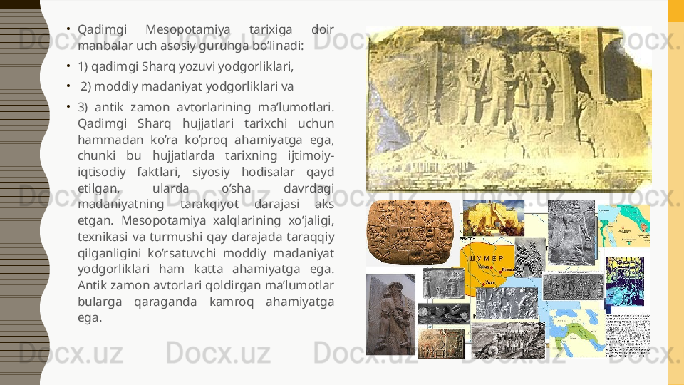 •
Qadimgi  Mesopotamiya  tarixiga  doir 
manbalar uch asosiy guruhga bo’linadi: 
•
1) qadimgi Sharq yozuvi yodgorliklari,
•
  2) moddiy madaniyat yodgorliklari va 
•
3)  antik  zamon  avtorlarining  ma’lumotlari. 
Qadimgi  Sharq  hujjatlari  tarixchi  uchun 
hammadan  ko’ra  ko’proq  ahamiyatga  ega, 
chunki  bu  hujjatlarda  tarixning  ijtimoiy-
iqtisodiy  faktlari,  siyosiy  hodisalar  qayd 
etilgan,  ularda  o’sha  davrdagi 
madaniyatning  tarakqiyot  darajasi  aks 
etgan.  Mesopotamiya  xalqlarining  xo’jaligi, 
texnikasi  va  turmushi  qay  darajada  taraqqiy 
qilganligini  ko’rsatuvchi  moddiy  madaniyat 
yodgorliklari  ham  katta  ahamiyatga  ega. 
Antik zamon avtorlari qoldirgan ma’lumotlar 
bularga  qaraganda  kamroq  ahamiyatga 
ega.  