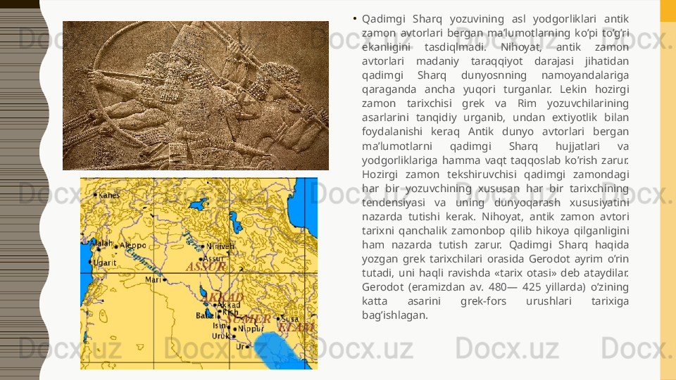 •
Qadimgi  Sharq  yozuvining  asl  yodgorliklari  antik 
zamon  avtorlari  bergan  ma’lumotlarning  ko’pi  to’g’ri 
ekanligini  tasdiqlmadi.  Nihoyat,  antik  zamon 
avtorlari  madaniy  taraqqiyot  darajasi  jihatidan 
qadimgi  Sharq  dunyosnning  namoyandalariga 
qaraganda  ancha  yuqori  turganlar.  Lekin  hozirgi 
zamon  tarixchisi  grek  va  Rim  yozuvchilarining 
asarlarini  tanqidiy  urganib,  undan  extiyotlik  bilan 
foydalanishi  keraq  Antik  dunyo  avtorlari  bergan 
ma’lumotlarni  qadimgi  Sharq  hujjatlari  va 
yodgorliklariga  hamma  vaqt  taqqoslab  ko’rish  zarur. 
Hozirgi  zamon  tekshiruvchisi  qadimgi  zamondagi 
har  bir  yozuvchining  xususan  har  bir  tarixchining 
tendensiyasi  va  uning  dunyoqarash  xususiyatini 
nazarda  tutishi  kerak.  Nihoyat,  antik  zamon  avtori 
tarixni  qanchalik  zamonbop  qilib  hikoya  qilganligini 
ham  nazarda  tutish  zarur.  Qadimgi  Sharq  haqida 
yozgan  grek  tarixchilari  orasida  Gerodot  ayrim  o’rin 
tutadi,  uni  haqli  ravishda  «tarix  otasi»  deb  ataydilar. 
Gerodot  (eramizdan  av.  480—  425  yillarda)  o’zining 
katta  asarini  grek-fors  urushlari  tarixiga 
bag’ishlagan.  