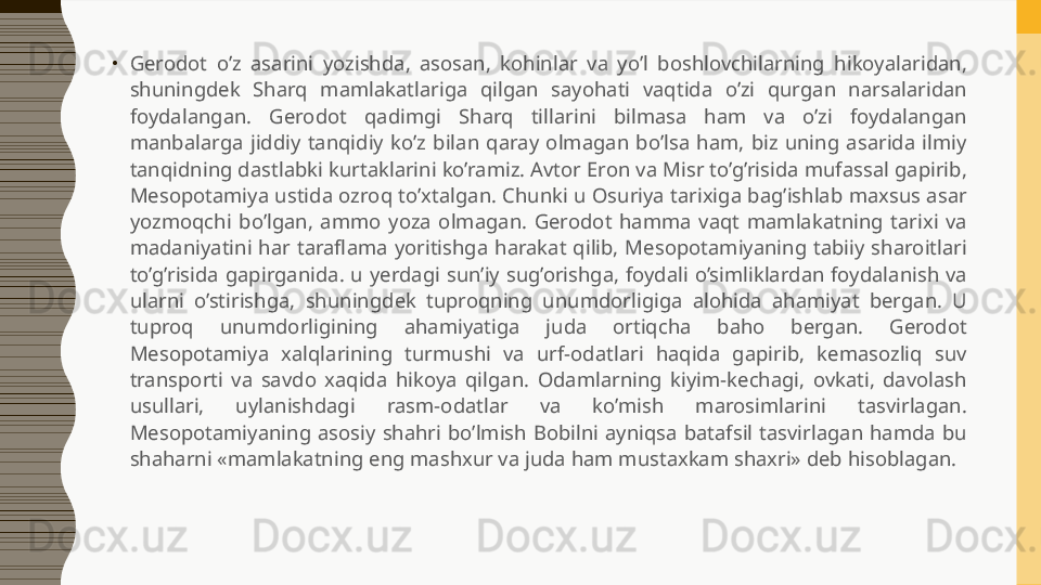 •
Gerodot  o’z  asarini  yozishda,  asosan,  kohinlar  va  yo’l  boshlovchilarning  hikoyalaridan, 
shuningdek  Sharq  mamlakatlariga  qilgan  sayohati  vaqtida  o’zi  qurgan  narsalaridan 
foydalangan.  Gerodot  qadimgi  Sharq  tillarini  bilmasa  ham  va  o’zi  foydalangan 
manbalarga  jiddiy  tanqidiy  ko’z  bilan  qaray  olmagan  bo’lsa  ham,  biz  uning  asarida  ilmiy 
tanqidning dastlabki kurtaklarini ko’ramiz. Avtor Eron va Misr to’g’risida mufassal gapirib, 
Mesopotamiya ustida ozroq to’xtalgan. Chunki u Osuriya tarixiga bag’ishlab maxsus asar 
yozmoqchi  bo’lgan,  ammo  yoza  olmagan.  Gerodot  hamma  vaqt  mamlakatning  tarixi  va 
madaniyatini  har  taraflama  yoritishga  harakat  qilib,  Mesopotamiyaning  tabiiy  sharoitlari 
to’g’risida  gapirganida.  u  yerdagi  sun’iy  sug’orishga,  foydali  o’simliklardan  foydalanish  va 
ularni  o’stirishga,  shuningdek  tuproqning  unumdorligiga  alohida  ahamiyat  bergan.  U 
tuproq  unumdorligining  ahamiyatiga  juda  ortiqcha  baho  bergan.  Gerodot 
Mesopotamiya  xalqlarining  turmushi  va  urf-odatlari  haqida  gapirib,  kemasozliq  suv 
transporti  va  savdo  xaqida  hikoya  qilgan.  Odamlarning  kiyim-kechagi,  ovkati,  davolash 
usullari,  uylanishdagi  rasm-odatlar  va  ko’mish  marosimlarini  tasvirlagan. 
Mesopotamiyaning  asosiy  shahri  bo’lmish  Bobilni  ayniqsa  batafsil  tasvirlagan  hamda  bu 
shaharni «mamlakatning eng mashxur va juda ham mustaxkam shaxri» deb hisoblagan.  