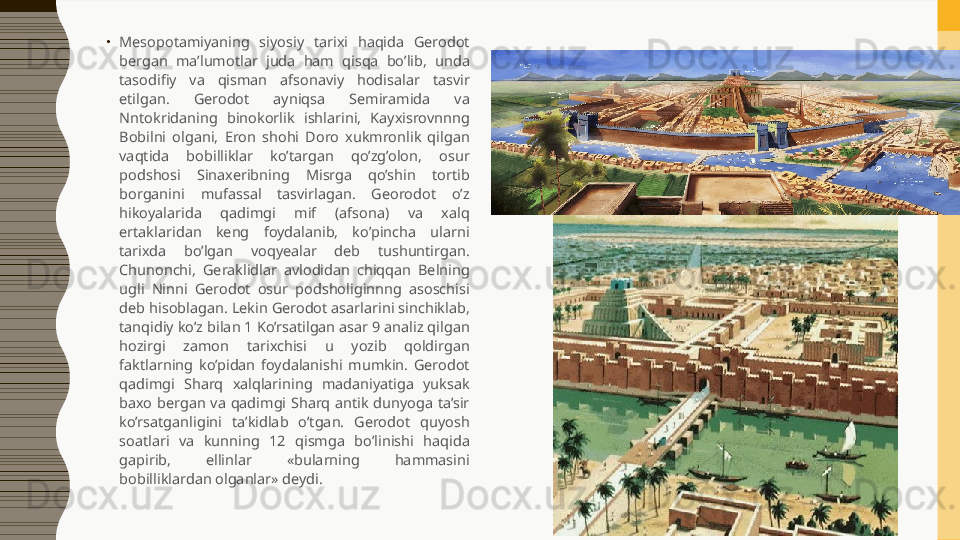 •
Mesopotamiyaning  siyosiy  tarixi  haqida  Gerodot 
bergan  ma’lumotlar  juda  ham  qisqa  bo’lib,  unda 
tasodifiy  va  qisman  afsonaviy  hodisalar  tasvir 
etilgan.  Gerodot  ayniqsa  Semiramida  va 
Nntokridaning  binokorlik  ishlarini,  Kayxisrovnnng 
Bobilni  olgani,  Eron  shohi  Doro  xukmronlik  qilgan 
vaqtida  bobilliklar  ko’targan  qo’zg’olon,  osur 
podshosi  Sinaxeribning  Misrga  qo’shin  tortib 
borganini  mufassal  tasvirlagan.  Georodot  o’z 
hikoyalarida  qadimgi  mif  (afsona)  va  xalq 
ertaklaridan  keng  foydalanib,  ko’pincha  ularni 
tarixda  bo’lgan  voqyealar  deb  tushuntirgan. 
Chunonchi,  Geraklidlar  avlodidan  chiqqan  Belning 
ugli  Ninni  Gerodot  osur  podsholiginnng  asoschisi 
deb hisoblagan. Lekin Gerodot asarlarini sinchiklab, 
tanqidiy ko’z bilan 1 Ko’rsatilgan asar 9 analiz qilgan 
hozirgi  zamon  tarixchisi  u  yozib  qoldirgan 
faktlarning  ko’pidan  foydalanishi  mumkin.  Gerodot 
qadimgi  Sharq  xalqlarining  madaniyatiga  yuksak 
baxo  bergan  va  qadimgi  Sharq  antik  dunyoga  ta’sir 
ko’rsatganligini  ta’kidlab  o’tgan.  Gerodot  quyosh 
soatlari  va  kunning  12  qismga  bo’linishi  haqida 
gapirib,  ellinlar  «bularning  hammasini 
bobilliklardan olganlar» deydi.  