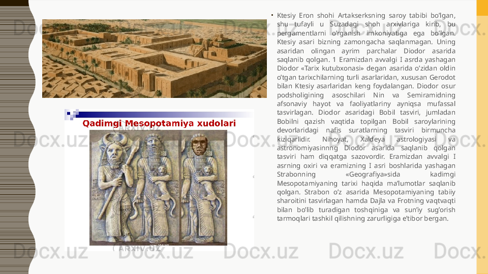 •
Ktesiy  Eron  shohi  Artakserksning  saroy  tabibi  bo’lgan, 
shu  tufayli  u  Suzadagi  shoh  arxivlariga  kirib,  bu 
pergamentlarni  o’rganish  imkoniyatiga  ega  bo’lgan. 
Ktesiy  asari  bizning  zamongacha  saqlanmagan.  Uning 
asaridan  olingan  ayrim  parchalar  Diodor  asarida 
saqlanib  qolgan.  1  Eramizdan  avvalgi  I  asrda  yashagan 
Diodor  «Tarix  kutubxonasi»  degan  asarida  o’zidan  oldin 
o’tgan  tarixchilarning  turli  asarlaridan,  xususan  Gerodot 
bilan  Ktesiy  asarlaridan  keng  foydalangan.  Diodor  osur 
podsholigining  asoschilari  Nin  va  Semiramidning 
afsonaviy  hayot  va  faoliyatlariny  ayniqsa  mufassal 
tasvirlagan.  Diodor  asaridagi  Bobil  tasviri,  jumladan 
Bobilni  qazish  vaqtida  topilgan  Bobil  saroylarining 
devorlaridagi  nafis  suratlarning  tasviri  birmuncha 
kiziqarlidir.  Nihoyat,  Xaldeya  astrologiyasi  va 
astronomiyasinnng  Diodor  asarida  saqlanib  qolgan 
tasviri  ham  diqqatga  sazovordir.  Eramizdan  avvalgi  I 
asrning  oxiri  va  eramizning  I  asri  boshlarida  yashagan 
Strabonning  «Geografiya»sida  kadimgi 
Mesopotamiyaning  tarixi  haqida  ma’lumotlar  saqlanib 
qolgan.  Strabon  o’z  asarida  Mesopotamiyaning  tabiiy 
sharoitini  tasvirlagan  hamda  Dajla  va  Frotning  vaqtvaqti 
bilan  bo’lib  turadigan  toshqiniga  va  sun’iy  sug’orish 
tarmoqlari tashkil qilishning zarurligiga e’tibor bergan.  