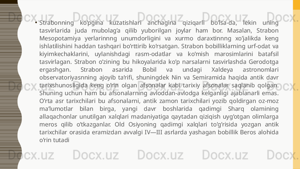 •
Strabonning  ko’pgina  kuzatishlari  anchagina  qiziqarli  bo’lsa-da,  lekin  uning 
tasvirlarida  juda  mubolag’a  qilib  yuborilgan  joylar  ham  bor.  Masalan,  Strabon 
Mesopotamiya  yerlarinnng  unumdorligini  va  xurmo  daraxtinnng  xo’jalikda  keng 
ishlatilishini  haddan  tashqari  bo’rttirib  ko’rsatgan.  Strabon  bobilliklarning  urf-odat  va 
kiyimkechaklarini,  uylanishdagi  rasm-odatlar  va  ko’mish  marosimlarini  batafsil 
tasvirlagan.  Strabon  o’zining  bu  hikoyalarida  ko’p  narsalarni  tasvirlashda  Gerodotga 
ergashgan.  Strabon  asarida  Bobil  va  undagi  Xaldeya  astronomlari 
observatoriyasnning  ajoyib  ta’rifi,  shuningdek  Nin  va  Semiramida  haqida  antik  davr 
tarixshunosligida  keng  o’rin  olgan  afsonalar  kabi  tarixiy  afsonalar  saqlanib  qolgan. 
Shuning  uchun  ham  bu  afsonalarning  avloddan-avlodga  kelganligi  ajablanarli  emas. 
O’rta  asr  tarixchilari  bu  afsonalarni,  antik  zamon  tarixchilari  yozib  qoldirgan  oz-moz 
ma’lumotlar  bilan  birga,  yangi  davr  boshlarida  qadimgi  Sharq  olamining 
allaqachonlar  unutilgan  xalqlari  madaniyatiga  qaytadan  qiziqish  uyg’otgan  olimlarga 
meros  qilib  o’tkazganlar.  Old  Osiyoning  qadimgi  xalqlari  to’g’risida  yozgan  antik 
tarixchilar  orasida  eramizdan  avvalgi  IV—III  asrlarda  yashagan  bobillik  Beros  alohida 
o’rin tutadi 