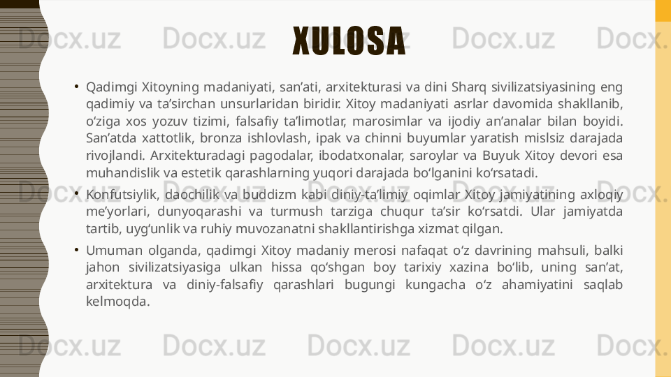 XULOSA
•
Qadimgi  Xitoyning  madaniyati,  san’ati,  arxitekturasi  va  dini  Sharq  sivilizatsiyasining  eng 
qadimiy  va  ta’sirchan  unsurlaridan  biridir.  Xitoy  madaniyati  asrlar  davomida  shakllanib, 
o‘ziga  xos  yozuv  tizimi,  falsafiy  ta’limotlar,  marosimlar  va  ijodiy  an’analar  bilan  boyidi. 
San’atda  xattotlik,  bronza  ishlovlash,  ipak  va  chinni  buyumlar  yaratish  mislsiz  darajada 
rivojlandi.  Arxitekturadagi  pagodalar,  ibodatxonalar,  saroylar  va  Buyuk  Xitoy  devori  esa 
muhandislik va estetik qarashlarning yuqori darajada bo‘lganini ko‘rsatadi.
•
Konfutsiylik,  daochilik  va  buddizm  kabi  diniy-ta’limiy  oqimlar  Xitoy  jamiyatining  axloqiy 
me’yorlari,  dunyoqarashi  va  turmush  tarziga  chuqur  ta’sir  ko‘rsatdi.  Ular  jamiyatda 
tartib, uyg‘unlik va ruhiy muvozanatni shakllantirishga xizmat qilgan.
•
Umuman  olganda,  qadimgi  Xitoy  madaniy  merosi  nafaqat  o‘z  davrining  mahsuli,  balki 
jahon  sivilizatsiyasiga  ulkan  hissa  qo‘shgan  boy  tarixiy  xazina  bo‘lib,  uning  san’at, 
arxitektura  va  diniy-falsafiy  qarashlari  bugungi  kungacha  o‘z  ahamiyatini  saqlab 
kelmoqda. 
