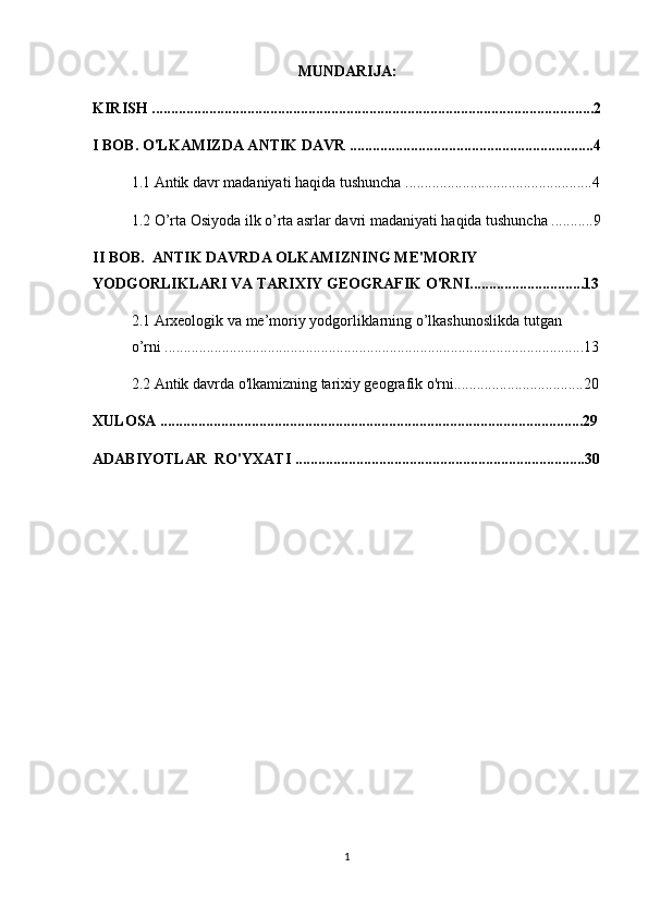 MUNDARIJA:
KIRISH ....................................................................................................................2
I BOB. O'LKAMIZDA ANTIK DAVR ................................................................4
1.1 Antik davr madaniyati haqida tushuncha .................................................4
1.2  O’rta Osiyoda ilk o’rta asrlar davri madaniyati haqida tushuncha ...........9
II BOB.   ANTIK DAVRDA OLKAMIZNING ME'MORIY 
YODGORLIKLARI VA TARIXIY GEOGRAFIK O'RNI..............................13
2.1 Arxeologik va me’moriy yodgorliklarning o’lkashunoslikda tutgan    
o’rni ..............................................................................................................13
2.2 Antik davrda o'lkamizning tarixiy geografik o'rni..................................20
XULOSA ...............................................................................................................29
ADABIYOTLAR  RO'YXATI ............................................................................30
1 