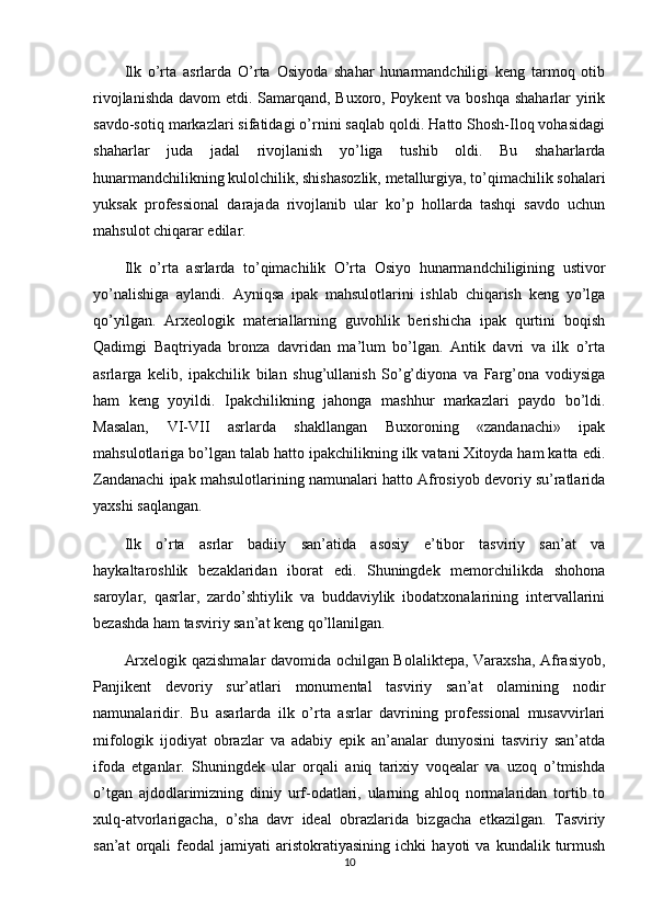 Ilk   o’rta   asrlarda   O’rta   Osiyoda   shahar   hunarmandchiligi   keng   tarmoq   otib
rivojlanishda davom etdi. Samarqand, Buxoro, Poykent va boshqa shaharlar yirik
savdo-sotiq markazlari sifatidagi o’rnini saqlab qoldi. Hatto Shosh-Iloq vohasidagi
shaharlar   juda   jadal   rivojlanish   yo’liga   tushib   oldi.   Bu   shaharlarda
hunarmandchilikning kulolchilik, shishasozlik, metallurgiya, to’qimachilik sohalari
yuksak   professional   darajada   rivojlanib   ular   ko’p   hollarda   tashqi   savdo   uchun
mahsulot chiqarar edilar.
Ilk   o’rta   asrlarda   to’qimachilik   O’rta   Osiyo   hunarmandchiligining   ustivor
yo’nalishiga   aylandi.   Ayniqsa   ipak   mahsulotlarini   ishlab   chiqarish   keng   yo’lga
qo’yilgan.   Arxeologik   materiallarning   guvohlik   berishicha   ipak   qurtini   boqish
Qadimgi   Baqtriyada   bronza   davridan   ma’lum   bo’lgan.   Antik   davri   va   ilk   o’rta
asrlarga   kelib,   ipakchilik   bilan   shug’ullanish   So’g’diyona   va   Farg’ona   vodiysiga
ham   keng   yoyildi.   Ipakchilikning   jahonga   mashhur   markazlari   paydo   bo’ldi.
Masalan,   VI-VII   asrlarda   shakllangan   Buxoroning   «zandanachi»   ipak
mahsulotlariga bo’lgan talab hatto ipakchilikning ilk vatani Xitoyda ham katta edi.
Zandanachi ipak mahsulotlarining namunalari hatto Afrosiyob devoriy su’ratlarida
yaxshi saqlangan.
Ilk   o’rta   asrlar   badiiy   san’atida   asosiy   e’tibor   tasviriy   san’at   va
haykaltaroshlik   bezaklaridan   iborat   edi.   Shuningdek   memorchilikda   shohona
saroylar,   qasrlar,   zardo’shtiylik   va   buddaviylik   ibodatxonalarining   intervallarini
bezashda ham tasviriy san’at keng qo’llanilgan.
Arxelogik qazishmalar davomida ochilgan Bolaliktepa, Varaxsha, Afrasiyob,
Panjikent   devoriy   sur’atlari   monumental   tasviriy   san’at   olamining   nodir
namunalaridir.   Bu   asarlarda   ilk   o’rta   asrlar   davrining   professional   musavvirlari
mifologik   ijodiyat   obrazlar   va   adabiy   epik   an’analar   dunyosini   tasviriy   san’atda
ifoda   etganlar.   Shuningdek   ular   orqali   aniq   tarixiy   voqealar   va   uzoq   o’tmishda
o’tgan   ajdodlarimizning   diniy   urf-odatlari,   ularning   ahloq   normalaridan   tortib   to
xulq-atvorlarigacha,   o’sha   davr   ideal   obrazlarida   bizgacha   etkazilgan.   Tasviriy
san’at   orqali   feodal   jamiyati   aristokratiyasining   ichki   hayoti   va   kundalik  turmush
10 