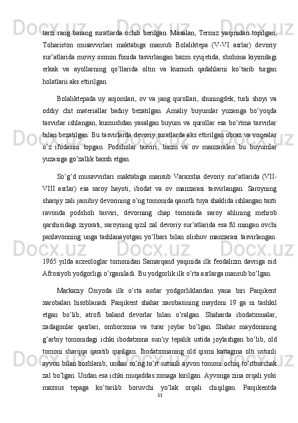 tarzi   rang   barang   suratlarda   ochib   berilgan.   Masalan,   Termiz   yaqinidan   topilgan,
Tohariston   musavvirlari   maktabiga   mansub   Bolaliktepa   (V-VI   asrlar)   devoriy
sur’atlarida moviy osmon fonida tasvirlangan bazm  syujetida, shohona kiyimdagi
erkak   va   ayollarning   qo’llarida   oltin   va   kumush   qadahlarni   ko’tarib   turgan
holatlarii aks ettirilgan.
Bolaliktepada   uy   anjomlari,   ov   va   jang   qurollari,   shuningdek,   turli   shoyi   va
oddiy   chit   materiallar   badiiy   bezatilgan.   Amaliy   buyumlar   yuzasiga   bo’yoqda
tasvirlar   ishlangan,   kumushdan   yasalgan   buyum   va   qurollar   esa   bo’rtma   tasvirlar
bilan bezatilgan. Bu tasvirlarda devoriy suratlarda aks ettirilgan obraz va voqealar
o’z   ifodasini   topgan.   Podsholar   tasviri,   bazm   va   ov   manzaralari   bu   buyumlar
yuzasiga go’zallik baxsh etgan.
So’g’d   musavvirlari   maktabiga   mansub   Varaxsha   devoriy   sur’atlarida   (VII-
VIII   asrlar)   esa   saroy   hayoti,   ibodat   va   ov   manzarasi   tasvirlangan.   Saroyning
sharqiy zali janubiy devorining o’ng tomonida qanotli tuya shaklida ishlangan taxti
ravonda   podshoh   tasviri,   devorning   chap   tomonida   saroy   ahlining   mehrob
qarshisidagi ziyorati, saroyning qizil zal devoriy sur’atlarida esa fil mingan ovchi
paxlavonning   unga   tashlanayotgan   yo’lbars   bilan   olishuv   manzarasi   tasvirlangan.
1965   yilda   arxeologlar   tomonidan   Samarqand   yaqinida   ilk   feodalizm   davriga   oid
Afrosiyob yodgorligi o’rganiladi. Bu yodgorlik ilk o’rta asrlarga mansub bo’lgan.
Markaziy   Osiyoda   ilk   o’rta   asrlar   yodgorliklaridan   yana   biri   Panjikent
xarobalari   hisoblanadi.   Panjikent   shahar   xarobasining   maydoni   19   ga   ni   tashkil
etgan   bo’lib,   atrofi   baland   devorlar   bilan   o’ralgan.   Shaharda   ibodatxonalar,
zadagonlar   qasrlari,   omborxona   va   turar   joylar   bo’lgan.   Shahar   maydonining
g’arbiy   tomonidagi   ichki   ibodatxona   sun’iy   tepalik   ustida   joylashgan   bo’lib,   old
tomoni   sharqqa   qaratib   qurilgan.   Ibodatxonaning   old   qismi   kattagina   olti   ustunli
ayvon bilan boshlanib, undan so’ng to’rt ustunli ayvon tomoni ochiq to’rtburchak
zal bo’lgan. Undan esa ichki muqaddas xonaga kirilgan. Ayvonga zina orqali yoki
maxsus   tepaga   ko’tarilib   boruvchi   yo’lak   orqali   chiqilgan.   Panjikentda
11 