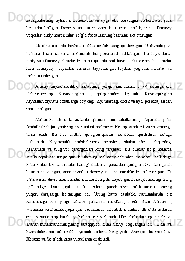 zadagonlarning   uylari,   mehmonxona   va   uyga   olib   boradigan   yo’lakchalar   juda
bezakdor   bo’lgan.   Devoriy   suratlar   mavzusi   turli-tuman   bo’lib,   unda   afsonaviy
voqealar, diniy marosimlar, so’g’d feodallarining bazmlari aks ettirilgan.
Ilk   o’rta   asrlarda   haykaltaroshlik   san’ati   keng   qo’llanilgan.   U   dumaloq   va
bo’rtma   tasvir   shaklida   me’morlik   komplekslarida   ishlatilgan.   Bu   haykallarda
diniy   va   afsonaviy   obrazlar   bilan   bir   qatorda   real   hayotni   aks   ettiruvchi   obrazlar
ham   uchraydiy.   Haykallar   maxsus   tayyorlangan   loydan,   yog’och,   albaster   va
toshdan ishlangan.
Amaliy   xaykaltaroshlik   san’atining   yorqin   namunalari   IV-V   asrlarga   oid
Toharistonning   Kuyavqurg’on   qalaqo’rg’onidan   topiladi.   Kuyavqo’rg’on
haykallari ziynatli bezaklarga boy engil kiyimlardagi erkak va ayol personajlaridan
iborat bo’lgan.
Ma’lumki,   ilk   o’rta   asrlarda   ijtimoiy   munosabatlarning   o’zgarishi   ya’ni
feodallashish  jarayonining rivojlanishi   me’morchilikning xarakteri  va  mazmuniga
ta’sir   etadi.   Bu   hol   dastlab   qo’rg’on-qasrlar,   ko’shklar   qurilishida   ko’zga
tashlanadi.   Keyinchalik   podsholarning   saroylari,   shaharlardan   tashqaridagi
hashamatli   va   ulug’vor   qarorgohlari   keng   tarqaladi.   Bu   binolar   ko’p   hollarda
sun’iy tepaliklar  ustiga qurilib, ularning me’moriy echimlari mahobatli  bo’lishiga
katta e’tibor beradi. Binolar ham g’ishtdan va paxsadan qurilgan. Devorlari ganch
bilan pardozlangan, xona devorlari devoriy surat va naqshlar bilan bezatilgan. Ilk
o’rta   asrlar   davri   monumental   memorchiligida   noyob   ganch   naqshinkorligi   keng
qo’llanilgan.   Darhaqiqat,   ilk   o’rta   asrlarda   ganch   o’ymakorlik   san’ati   o’zining
yuqori   darajasiga   ko’tarilgan   edi.   Uning   hatto   dastlabki   namunalarida   o’z
zamonasiga   xos   yangi   uslubiy   yo’nalish   shakllangan   edi.   Buni   Afrasiyob,
Varaxsha   va   Dumaloqtepa   qasr   bezaklarida   uchratish   mumkin.   Ilk   o’rta   asrlarda
amaliy   san’atning   barcha   yo’nalishlari   rivojlanadi.   Ular   shaharlarning   o’sishi   va
shahar   hunarmandchiligining   taraqqiyoti   bilan   uzviy   bog’langan   edi.   Oltin   va
kumushdan   har   xil   idishlar   yasash   ko’lami   kengayadi.   Ayniqsa,   bu   masalada
Xorazm va So’g’dda katta yutuqlarga erishiladi.
12 